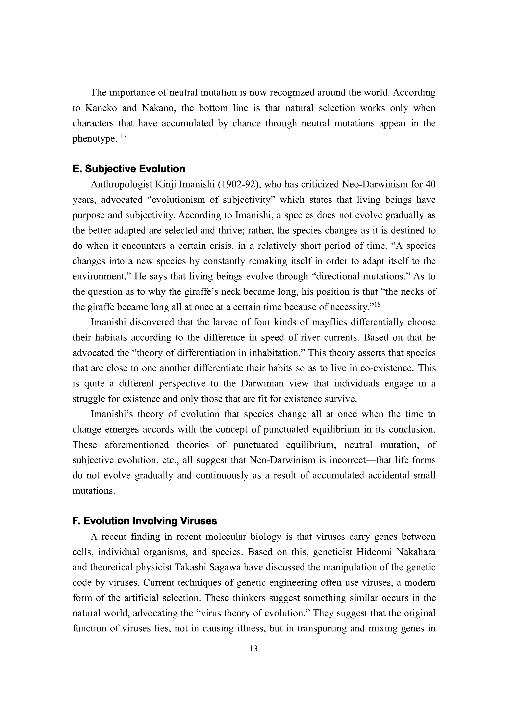 The importance of neutral mutation is now recognized around the world. According
to Kaneko and Nakano, the bottom line is that natural selection works only when
characters that have accumulated by chance through neutral mutations appear in the
phenotype. 17

E. Subjective Evolution
    Anthropologist Kinji Imanishi (1902-92), who has criticized Neo-Darwinism for 40
years, advocated “evolutionism of subjectivity” which states that living beings have
purpose and subjectivity. According to Imanishi, a species does not evolve gradually as
the better adapted are selected and thrive; rather, the species changes as it is destined to
do when it encounters a certain crisis, in a relatively short period of time. “A species
changes into a new species by constantly remaking itself in order to adapt itself to the
environment.” He says that living beings evolve through “directional mutations.” As to
the question as to why the giraffe’s neck became long, his position is that “the necks of
the giraffe became long all at once at a certain time because of necessity.”18
     Imanishi discovered that the larvae of four kinds of mayflies differentially choose
their habitats according to the difference in speed of river currents. Based on that he
advocated the “theory of differentiation in inhabitation.” This theory asserts that species
that are close to one another differentiate their habits so as to live in co-existence. This
is quite a different perspective to the Darwinian view that individuals engage in a
struggle for existence and only those that are fit for existence survive.
     Imanishi’s theory of evolution that species change all at once when the time to
change emerges accords with the concept of punctuated equilibrium in its conclusion.
These aforementioned theories of punctuated equilibrium, neutral mutation, of
subjective evolution, etc., all suggest that Neo-Darwinism is incorrect—that life forms
do not evolve gradually and continuously as a result of accumulated accidental small
mutations.

F. Evolution Involving Viruses
     A recent finding in recent molecular biology is that viruses carry genes between
cells, individual organisms, and species. Based on this, geneticist Hideomi Nakahara
and theoretical physicist Takashi Sagawa have discussed the manipulation of the genetic
code by viruses. Current techniques of genetic engineering often use viruses, a modern
form of the artificial selection. These thinkers suggest something similar occurs in the
natural world, advocating the “virus theory of evolution.” They suggest that the original
function of viruses lies, not in causing illness, but in transporting and mixing genes in
                                            13
 