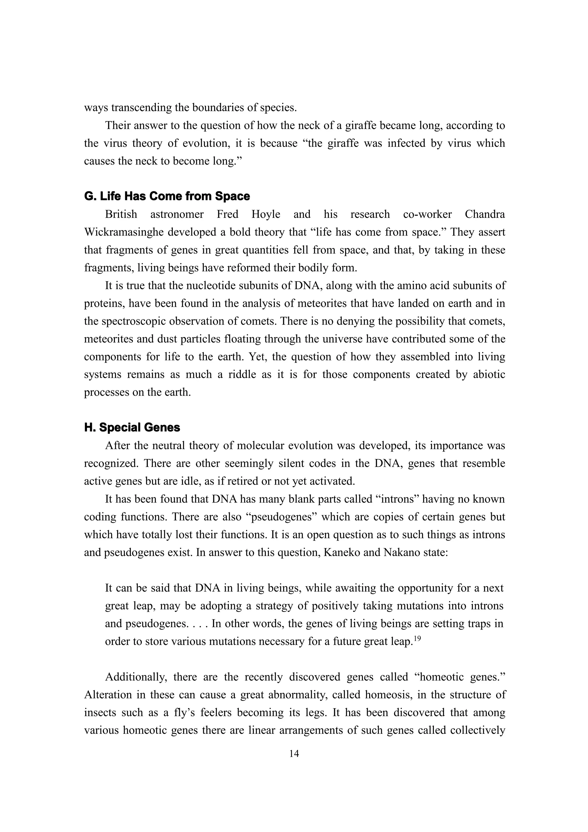ways transcending the boundaries of species.
    Their answer to the question of how the neck of a giraffe became long, according to
the virus theory of evolution, it is because “the giraffe was infected by virus which
causes the neck to become long.”

G. Life Has Come from Space
    British astronomer Fred Hoyle and his research co-worker Chandra
Wickramasinghe developed a bold theory that “life has come from space.” They assert
that fragments of genes in great quantities fell from space, and that, by taking in these
fragments, living beings have reformed their bodily form.
     It is true that the nucleotide subunits of DNA, along with the amino acid subunits of
proteins, have been found in the analysis of meteorites that have landed on earth and in
the spectroscopic observation of comets. There is no denying the possibility that comets,
meteorites and dust particles floating through the universe have contributed some of the
components for life to the earth. Yet, the question of how they assembled into living
systems remains as much a riddle as it is for those components created by abiotic
processes on the earth.


H. Special Genes
     After the neutral theory of molecular evolution was developed, its importance was
recognized. There are other seemingly silent codes in the DNA, genes that resemble
active genes but are idle, as if retired or not yet activated.
    It has been found that DNA has many blank parts called “introns” having no known
coding functions. There are also “pseudogenes” which are copies of certain genes but
which have totally lost their functions. It is an open question as to such things as introns
and pseudogenes exist. In answer to this question, Kaneko and Nakano state:

    It can be said that DNA in living beings, while awaiting the opportunity for a next
    great leap, may be adopting a strategy of positively taking mutations into introns
    and pseudogenes. . . . In other words, the genes of living beings are setting traps in
    order to store various mutations necessary for a future great leap.19

    Additionally, there are the recently discovered genes called “homeotic genes.”
Alteration in these can cause a great abnormality, called homeosis, in the structure of
insects such as a fly’s feelers becoming its legs. It has been discovered that among
various homeotic genes there are linear arrangements of such genes called collectively
                                            14
 