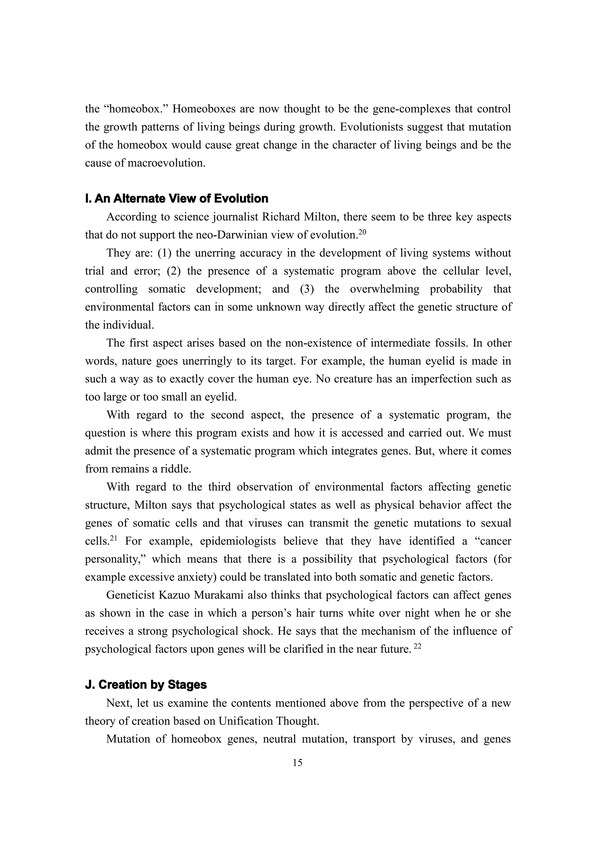 the “homeobox.” Homeoboxes are now thought to be the gene-complexes that control
the growth patterns of living beings during growth. Evolutionists suggest that mutation
of the homeobox would cause great change in the character of living beings and be the
cause of macroevolution.

I. An Alternate View of Evolution
     According to science journalist Richard Milton, there seem to be three key aspects
that do not support the neo-Darwinian view of evolution.20
     They are: (1) the unerring accuracy in the development of living systems without
trial and error; (2) the presence of a systematic program above the cellular level,
controlling somatic development; and (3) the overwhelming probability that
environmental factors can in some unknown way directly affect the genetic structure of
the individual.
     The first aspect arises based on the non-existence of intermediate fossils. In other
words, nature goes unerringly to its target. For example, the human eyelid is made in
such a way as to exactly cover the human eye. No creature has an imperfection such as
too large or too small an eyelid.
     With regard to the second aspect, the presence of a systematic program, the
question is where this program exists and how it is accessed and carried out. We must
admit the presence of a systematic program which integrates genes. But, where it comes
from remains a riddle.
     With regard to the third observation of environmental factors affecting genetic
structure, Milton says that psychological states as well as physical behavior affect the
genes of somatic cells and that viruses can transmit the genetic mutations to sexual
cells.21 For example, epidemiologists believe that they have identified a “cancer
personality,” which means that there is a possibility that psychological factors (for
example excessive anxiety) could be translated into both somatic and genetic factors.
     Geneticist Kazuo Murakami also thinks that psychological factors can affect genes
as shown in the case in which a person’s hair turns white over night when he or she
receives a strong psychological shock. He says that the mechanism of the influence of
psychological factors upon genes will be clarified in the near future. 22

J. Creation by Stages
    Next, let us examine the contents mentioned above from the perspective of a new
theory of creation based on Unification Thought.
    Mutation of homeobox genes, neutral mutation, transport by viruses, and genes
                                           15
 