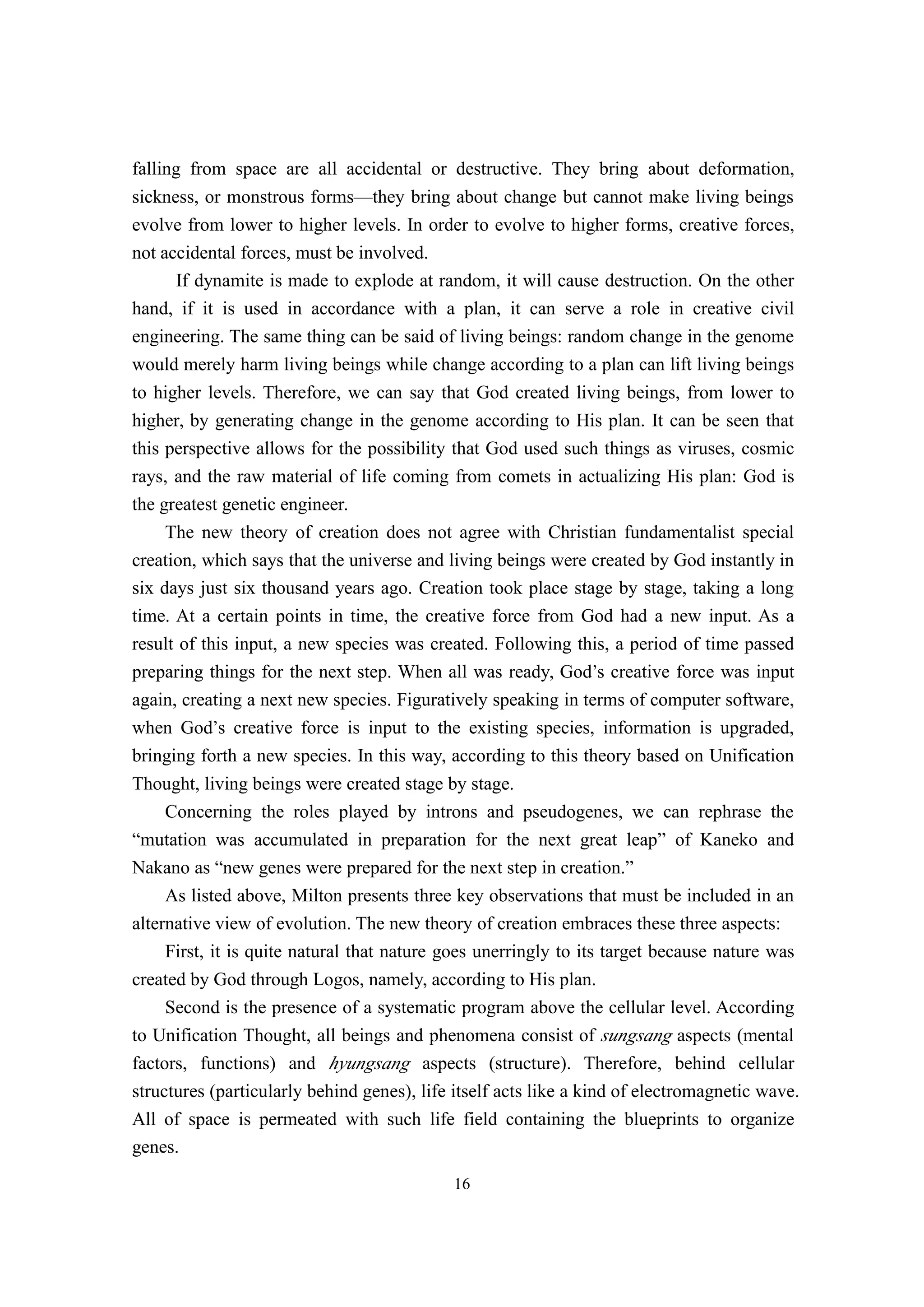 falling from space are all accidental or destructive. They bring about deformation,
sickness, or monstrous forms—they bring about change but cannot make living beings
evolve from lower to higher levels. In order to evolve to higher forms, creative forces,
not accidental forces, must be involved.
      If dynamite is made to explode at random, it will cause destruction. On the other
hand, if it is used in accordance with a plan, it can serve a role in creative civil
engineering. The same thing can be said of living beings: random change in the genome
would merely harm living beings while change according to a plan can lift living beings
to higher levels. Therefore, we can say that God created living beings, from lower to
higher, by generating change in the genome according to His plan. It can be seen that
this perspective allows for the possibility that God used such things as viruses, cosmic
rays, and the raw material of life coming from comets in actualizing His plan: God is
the greatest genetic engineer.
     The new theory of creation does not agree with Christian fundamentalist special
creation, which says that the universe and living beings were created by God instantly in
six days just six thousand years ago. Creation took place stage by stage, taking a long
time. At a certain points in time, the creative force from God had a new input. As a
result of this input, a new species was created. Following this, a period of time passed
preparing things for the next step. When all was ready, God’s creative force was input
again, creating a next new species. Figuratively speaking in terms of computer software,
when God’s creative force is input to the existing species, information is upgraded,
bringing forth a new species. In this way, according to this theory based on Unification
Thought, living beings were created stage by stage.
     Concerning the roles played by introns and pseudogenes, we can rephrase the
“mutation was accumulated in preparation for the next great leap” of Kaneko and
Nakano as “new genes were prepared for the next step in creation.”
     As listed above, Milton presents three key observations that must be included in an
alternative view of evolution. The new theory of creation embraces these three aspects:
     First, it is quite natural that nature goes unerringly to its target because nature was
created by God through Logos, namely, according to His plan.
     Second is the presence of a systematic program above the cellular level. According
to Unification Thought, all beings and phenomena consist of sungsang aspects (mental
factors, functions) and hyungsang aspects (structure). Therefore, behind cellular
structures (particularly behind genes), life itself acts like a kind of electromagnetic wave.
All of space is permeated with such life field containing the blueprints to organize
genes.
                                            16
 