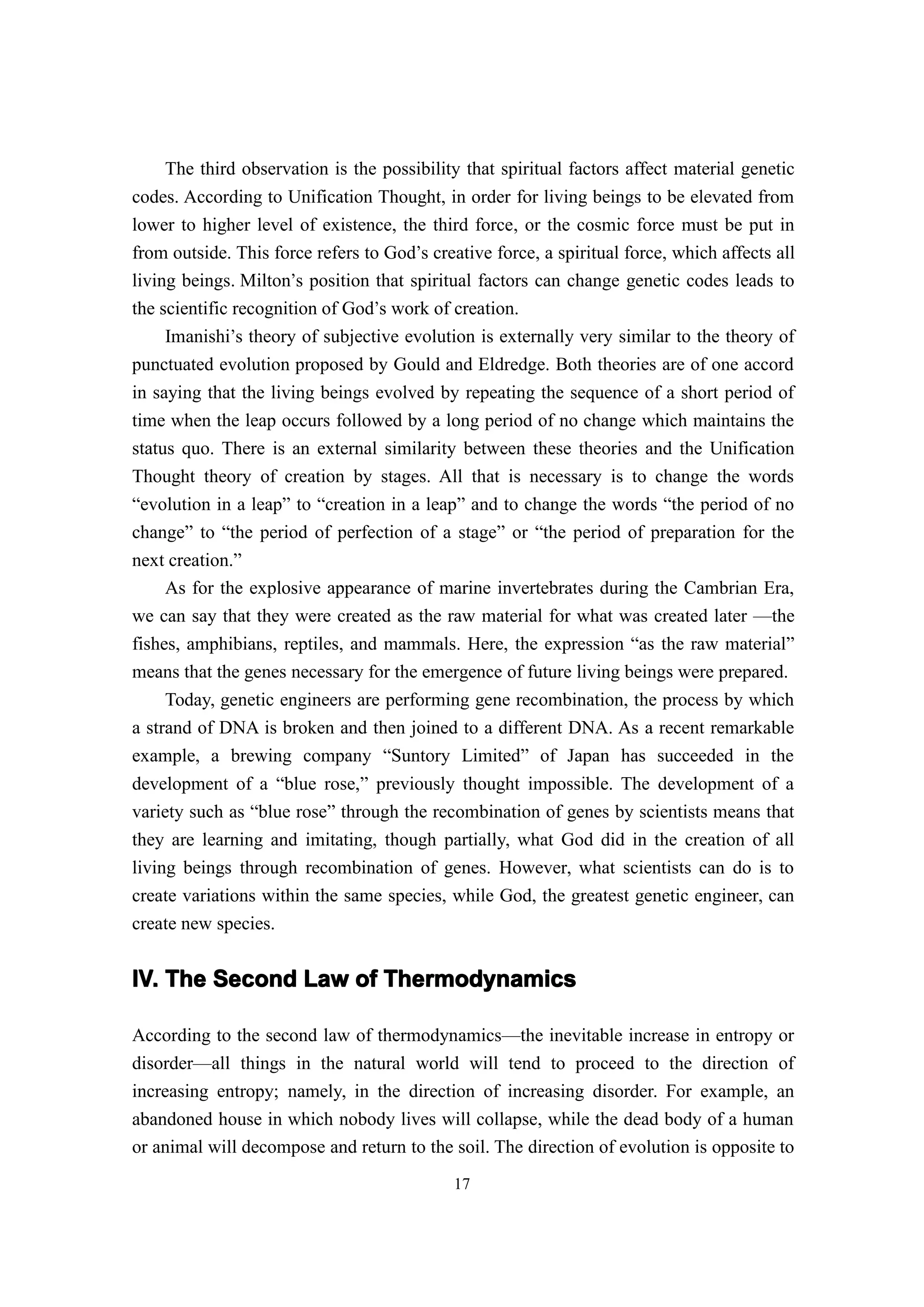 The third observation is the possibility that spiritual factors affect material genetic
codes. According to Unification Thought, in order for living beings to be elevated from
lower to higher level of existence, the third force, or the cosmic force must be put in
from outside. This force refers to God’s creative force, a spiritual force, which affects all
living beings. Milton’s position that spiritual factors can change genetic codes leads to
the scientific recognition of God’s work of creation.
     Imanishi’s theory of subjective evolution is externally very similar to the theory of
punctuated evolution proposed by Gould and Eldredge. Both theories are of one accord
in saying that the living beings evolved by repeating the sequence of a short period of
time when the leap occurs followed by a long period of no change which maintains the
status quo. There is an external similarity between these theories and the Unification
Thought theory of creation by stages. All that is necessary is to change the words
“evolution in a leap” to “creation in a leap” and to change the words “the period of no
change” to “the period of perfection of a stage” or “the period of preparation for the
next creation.”
     As for the explosive appearance of marine invertebrates during the Cambrian Era,
we can say that they were created as the raw material for what was created later —the
fishes, amphibians, reptiles, and mammals. Here, the expression “as the raw material”
means that the genes necessary for the emergence of future living beings were prepared.
     Today, genetic engineers are performing gene recombination, the process by which
a strand of DNA is broken and then joined to a different DNA. As a recent remarkable
example, a brewing company “Suntory Limited” of Japan has succeeded in the
development of a “blue rose,” previously thought impossible. The development of a
variety such as “blue rose” through the recombination of genes by scientists means that
they are learning and imitating, though partially, what God did in the creation of all
living beings through recombination of genes. However, what scientists can do is to
create variations within the same species, while God, the greatest genetic engineer, can
create new species.


IV. The Second Law of Thermodynamics

According to the second law of thermodynamics—the inevitable increase in entropy or
disorder—all things in the natural world will tend to proceed to the direction of
increasing entropy; namely, in the direction of increasing disorder. For example, an
abandoned house in which nobody lives will collapse, while the dead body of a human
or animal will decompose and return to the soil. The direction of evolution is opposite to
                                             17
 