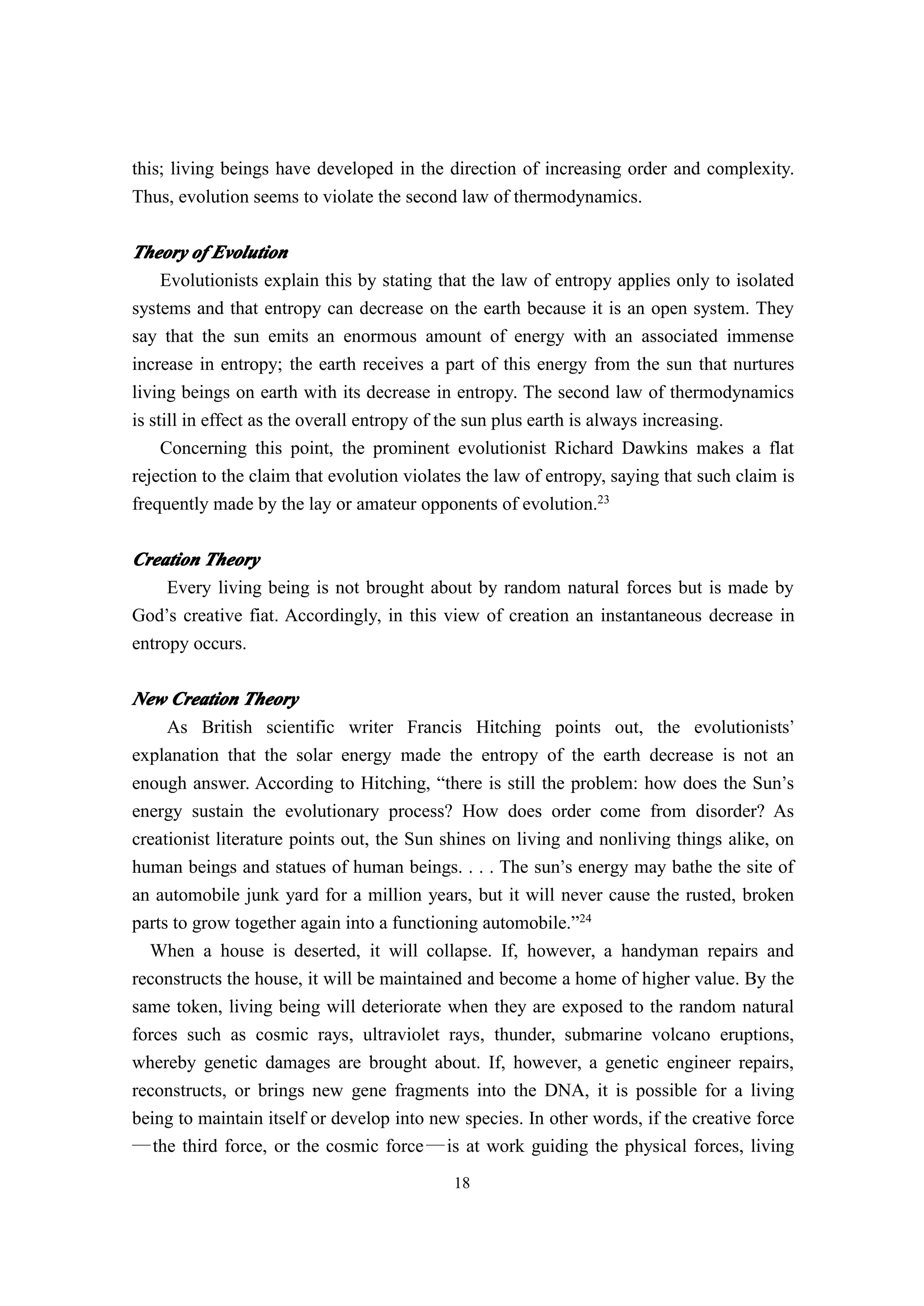 this; living beings have developed in the direction of increasing order and complexity.
Thus, evolution seems to violate the second law of thermodynamics.

Theory of Evolution
     Evolutionists explain this by stating that the law of entropy applies only to isolated
systems and that entropy can decrease on the earth because it is an open system. They
say that the sun emits an enormous amount of energy with an associated immense
increase in entropy; the earth receives a part of this energy from the sun that nurtures
living beings on earth with its decrease in entropy. The second law of thermodynamics
is still in effect as the overall entropy of the sun plus earth is always increasing.
     Concerning this point, the prominent evolutionist Richard Dawkins makes a flat
rejection to the claim that evolution violates the law of entropy, saying that such claim is
frequently made by the lay or amateur opponents of evolution.23

Creation Theory
     Every living being is not brought about by random natural forces but is made by
God’s creative fiat. Accordingly, in this view of creation an instantaneous decrease in
entropy occurs.

New Creation Theory
     As British scientific writer Francis Hitching points out, the evolutionists’
explanation that the solar energy made the entropy of the earth decrease is not an
enough answer. According to Hitching, “there is still the problem: how does the Sun’s
energy sustain the evolutionary process? How does order come from disorder? As
creationist literature points out, the Sun shines on living and nonliving things alike, on
human beings and statues of human beings. . . . The sun’s energy may bathe the site of
an automobile junk yard for a million years, but it will never cause the rusted, broken
parts to grow together again into a functioning automobile.”24
  When a house is deserted, it will collapse. If, however, a handyman repairs and
reconstructs the house, it will be maintained and become a home of higher value. By the
same token, living being will deteriorate when they are exposed to the random natural
forces such as cosmic rays, ultraviolet rays, thunder, submarine volcano eruptions,
whereby genetic damages are brought about. If, however, a genetic engineer repairs,
reconstructs, or brings new gene fragments into the DNA, it is possible for a living
being to maintain itself or develop into new species. In other words, if the creative force
― the third force, or the cosmic force ― is at work guiding the physical forces, living
                                            18
 