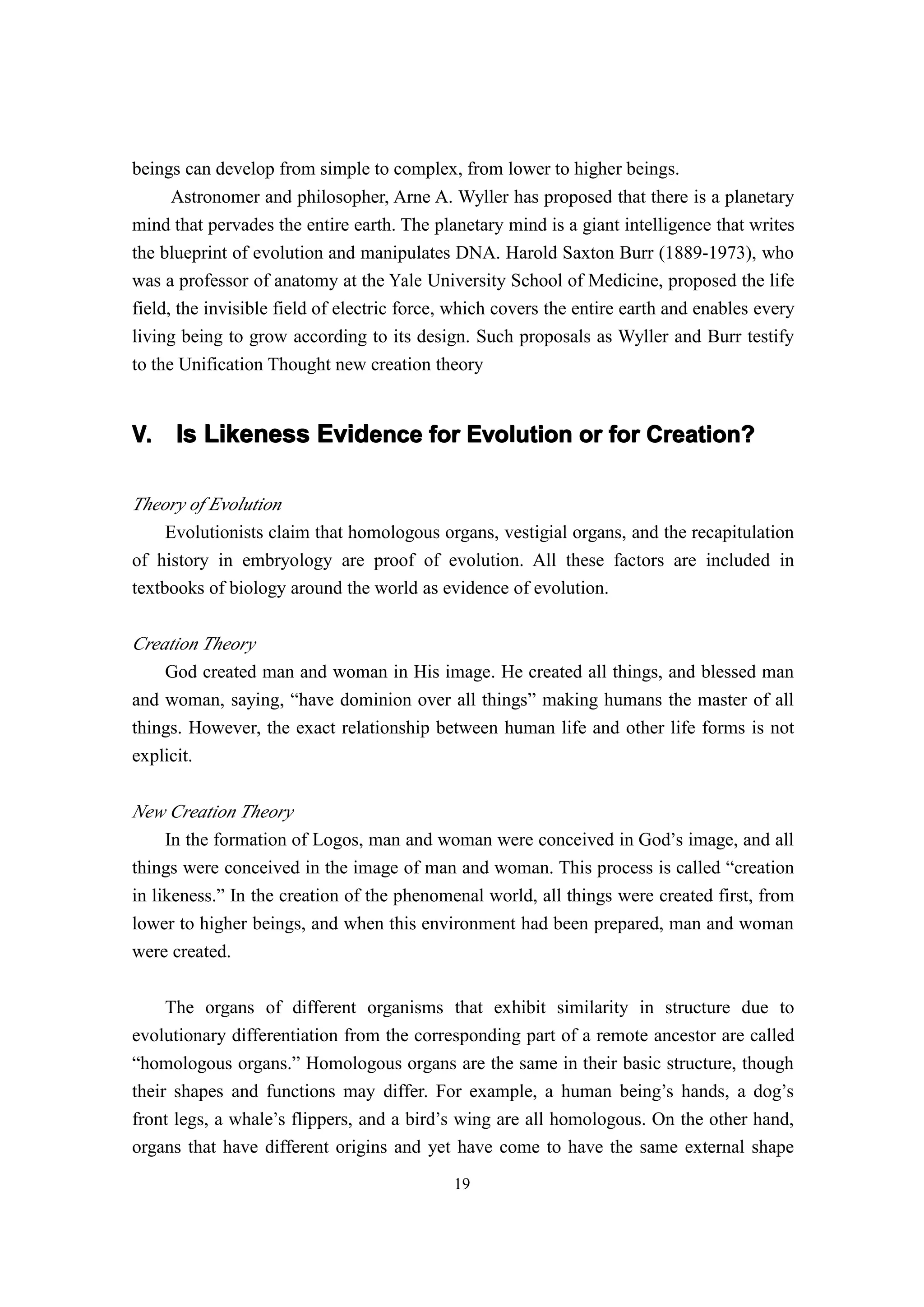 beings can develop from simple to complex, from lower to higher beings.
      Astronomer and philosopher, Arne A. Wyller has proposed that there is a planetary
mind that pervades the entire earth. The planetary mind is a giant intelligence that writes
the blueprint of evolution and manipulates DNA. Harold Saxton Burr (1889-1973), who
was a professor of anatomy at the Yale University School of Medicine, proposed the life
field, the invisible field of electric force, which covers the entire earth and enables every
living being to grow according to its design. Such proposals as Wyller and Burr testify
to the Unification Thought new creation theory


V.    Is Likeness Evidence for Evolution or for Creation?

Theory of Evolution
     Evolutionists claim that homologous organs, vestigial organs, and the recapitulation
of history in embryology are proof of evolution. All these factors are included in
textbooks of biology around the world as evidence of evolution.

Creation Theory
    God created man and woman in His image. He created all things, and blessed man
and woman, saying, “have dominion over all things” making humans the master of all
things. However, the exact relationship between human life and other life forms is not
explicit.


New Creation Theory
     In the formation of Logos, man and woman were conceived in God’s image, and all
things were conceived in the image of man and woman. This process is called “creation
in likeness.” In the creation of the phenomenal world, all things were created first, from
lower to higher beings, and when this environment had been prepared, man and woman
were created.

     The organs of different organisms that exhibit similarity in structure due to
evolutionary differentiation from the corresponding part of a remote ancestor are called
“homologous organs.” Homologous organs are the same in their basic structure, though
their shapes and functions may differ. For example, a human being’s hands, a dog’s
front legs, a whale’s flippers, and a bird’s wing are all homologous. On the other hand,
organs that have different origins and yet have come to have the same external shape
                                             19
 