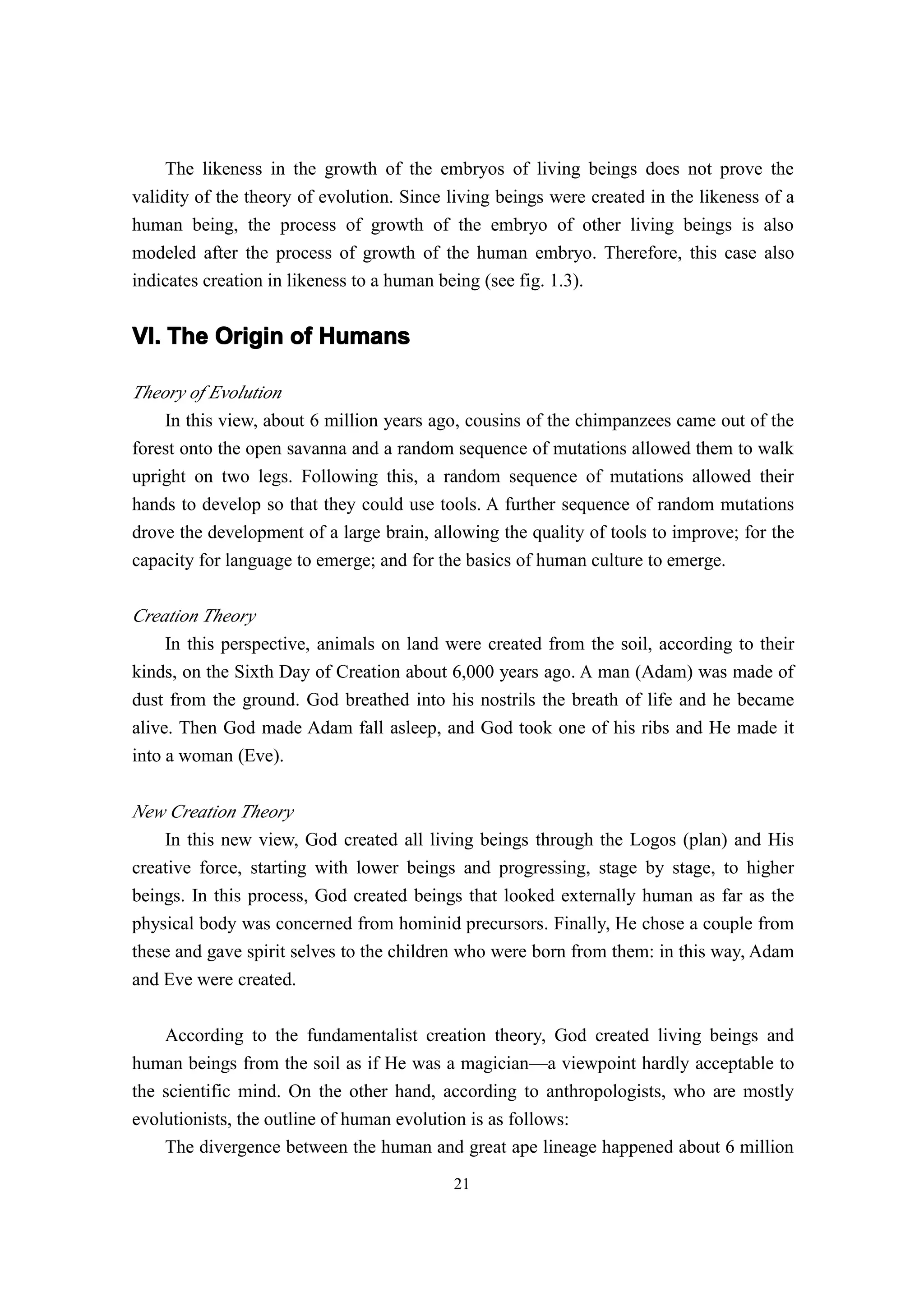 The likeness in the growth of the embryos of living beings does not prove the
validity of the theory of evolution. Since living beings were created in the likeness of a
human being, the process of growth of the embryo of other living beings is also
modeled after the process of growth of the human embryo. Therefore, this case also
indicates creation in likeness to a human being (see fig. 1.3).


VI. The Origin of Humans

Theory of Evolution
    In this view, about 6 million years ago, cousins of the chimpanzees came out of the
forest onto the open savanna and a random sequence of mutations allowed them to walk
upright on two legs. Following this, a random sequence of mutations allowed their
hands to develop so that they could use tools. A further sequence of random mutations
drove the development of a large brain, allowing the quality of tools to improve; for the
capacity for language to emerge; and for the basics of human culture to emerge.

Creation Theory
     In this perspective, animals on land were created from the soil, according to their
kinds, on the Sixth Day of Creation about 6,000 years ago. A man (Adam) was made of
dust from the ground. God breathed into his nostrils the breath of life and he became
alive. Then God made Adam fall asleep, and God took one of his ribs and He made it
into a woman (Eve).


New Creation Theory
    In this new view, God created all living beings through the Logos (plan) and His
creative force, starting with lower beings and progressing, stage by stage, to higher
beings. In this process, God created beings that looked externally human as far as the
physical body was concerned from hominid precursors. Finally, He chose a couple from
these and gave spirit selves to the children who were born from them: in this way, Adam
and Eve were created.

    According to the fundamentalist creation theory, God created living beings and
human beings from the soil as if He was a magician—a viewpoint hardly acceptable to
the scientific mind. On the other hand, according to anthropologists, who are mostly
evolutionists, the outline of human evolution is as follows:
    The divergence between the human and great ape lineage happened about 6 million
                                           21
 