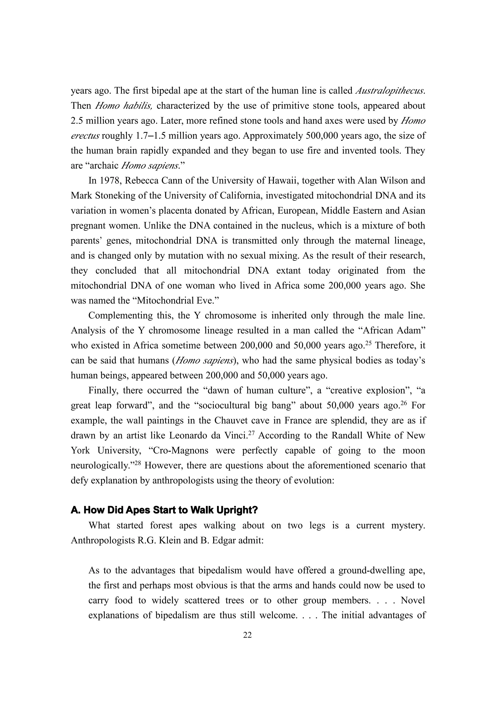 years ago. The first bipedal ape at the start of the human line is called Australopithecus.
Then Homo habilis, characterized by the use of primitive stone tools, appeared about
2.5 million years ago. Later, more refined stone tools and hand axes were used by Homo
erectus roughly 1.7–1.5 million years ago. Approximately 500,000 years ago, the size of
the human brain rapidly expanded and they began to use fire and invented tools. They
are “archaic Homo sapiens.”
     In 1978, Rebecca Cann of the University of Hawaii, together with Alan Wilson and
Mark Stoneking of the University of California, investigated mitochondrial DNA and its
variation in women’s placenta donated by African, European, Middle Eastern and Asian
pregnant women. Unlike the DNA contained in the nucleus, which is a mixture of both
parents’ genes, mitochondrial DNA is transmitted only through the maternal lineage,
and is changed only by mutation with no sexual mixing. As the result of their research,
they concluded that all mitochondrial DNA extant today originated from the
mitochondrial DNA of one woman who lived in Africa some 200,000 years ago. She
was named the “Mitochondrial Eve.”
    Complementing this, the Y chromosome is inherited only through the male line.
Analysis of the Y chromosome lineage resulted in a man called the “African Adam”
who existed in Africa sometime between 200,000 and 50,000 years ago.25 Therefore, it
can be said that humans (Homo sapiens), who had the same physical bodies as today’s
human beings, appeared between 200,000 and 50,000 years ago.
    Finally, there occurred the “dawn of human culture”, a “creative explosion”, “a
great leap forward”, and the “sociocultural big bang” about 50,000 years ago.26 For
example, the wall paintings in the Chauvet cave in France are splendid, they are as if
drawn by an artist like Leonardo da Vinci.27 According to the Randall White of New
York University, “Cro-Magnons were perfectly capable of going to the moon
neurologically.”28 However, there are questions about the aforementioned scenario that
defy explanation by anthropologists using the theory of evolution:

A. How Did Apes Start to Walk Upright?
    What started forest apes walking about on two legs is a current mystery.
Anthropologists R.G. Klein and B. Edgar admit:

    As to the advantages that bipedalism would have offered a ground-dwelling ape,
    the first and perhaps most obvious is that the arms and hands could now be used to
    carry food to widely scattered trees or to other group members. . . . Novel
    explanations of bipedalism are thus still welcome. . . . The initial advantages of
                                            22
 