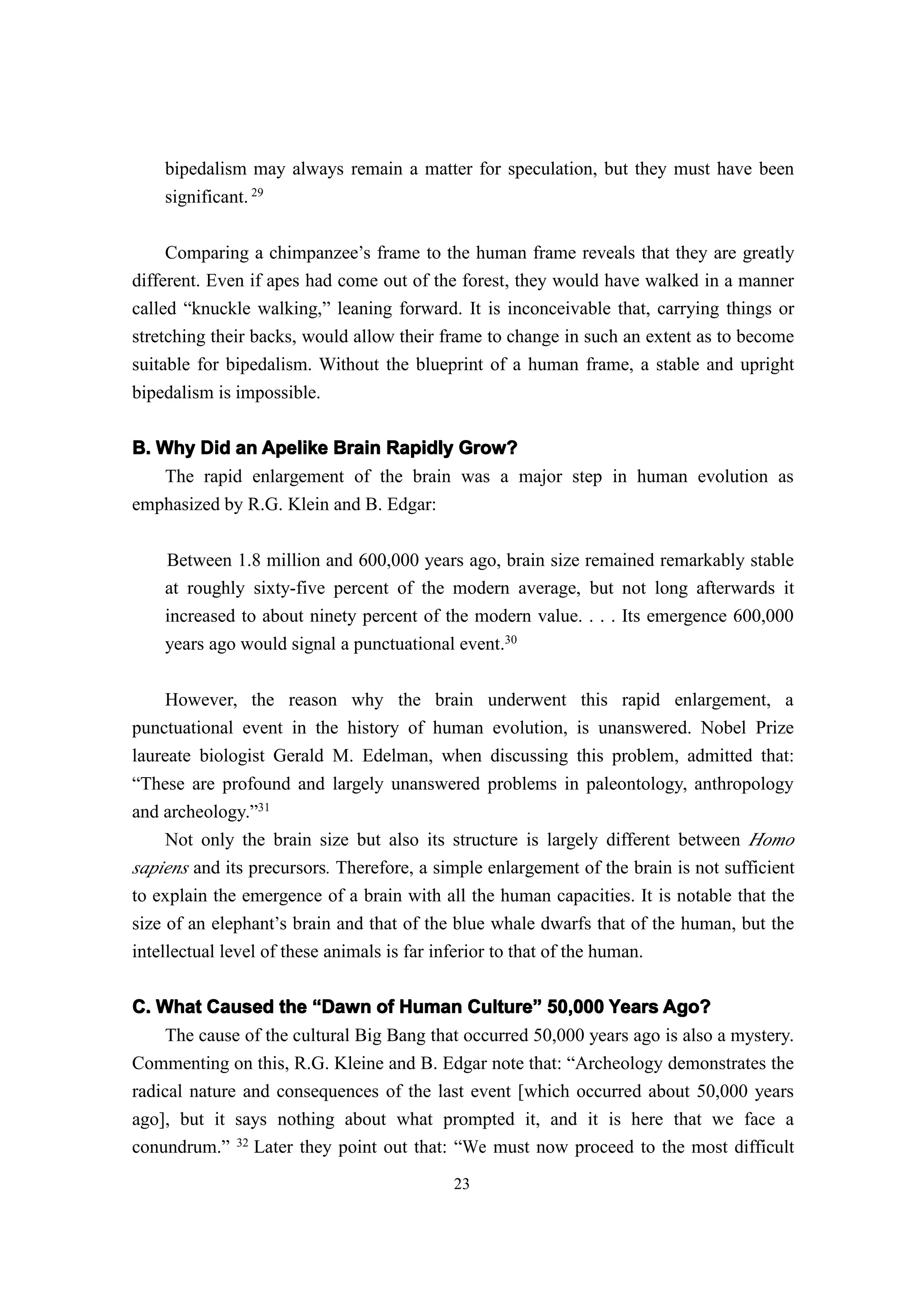bipedalism may always remain a matter for speculation, but they must have been
    significant. 29

     Comparing a chimpanzee’s frame to the human frame reveals that they are greatly
different. Even if apes had come out of the forest, they would have walked in a manner
called “knuckle walking,” leaning forward. It is inconceivable that, carrying things or
stretching their backs, would allow their frame to change in such an extent as to become
suitable for bipedalism. Without the blueprint of a human frame, a stable and upright
bipedalism is impossible.

B. Why Did an Apelike Brain Rapidly Grow?
    The rapid enlargement of the brain was a major step in human evolution as
emphasized by R.G. Klein and B. Edgar:

    Between 1.8 million and 600,000 years ago, brain size remained remarkably stable
    at roughly sixty-five percent of the modern average, but not long afterwards it
    increased to about ninety percent of the modern value. . . . Its emergence 600,000
    years ago would signal a punctuational event.30

    However, the reason why the brain underwent this rapid enlargement, a
punctuational event in the history of human evolution, is unanswered. Nobel Prize
laureate biologist Gerald M. Edelman, when discussing this problem, admitted that:
“These are profound and largely unanswered problems in paleontology, anthropology
and archeology.”31
     Not only the brain size but also its structure is largely different between Homo
sapiens and its precursors. Therefore, a simple enlargement of the brain is not sufficient
to explain the emergence of a brain with all the human capacities. It is notable that the
size of an elephant’s brain and that of the blue whale dwarfs that of the human, but the
intellectual level of these animals is far inferior to that of the human.

C. What Caused the “Dawn of Human Culture” 50,000 Years Ago?
                                              ulture”
    The cause of the cultural Big Bang that occurred 50,000 years ago is also a mystery.
Commenting on this, R.G. Kleine and B. Edgar note that: “Archeology demonstrates the
radical nature and consequences of the last event [which occurred about 50,000 years
ago], but it says nothing about what prompted it, and it is here that we face a
conundrum.” 32 Later they point out that: “We must now proceed to the most difficult
                                           23
 