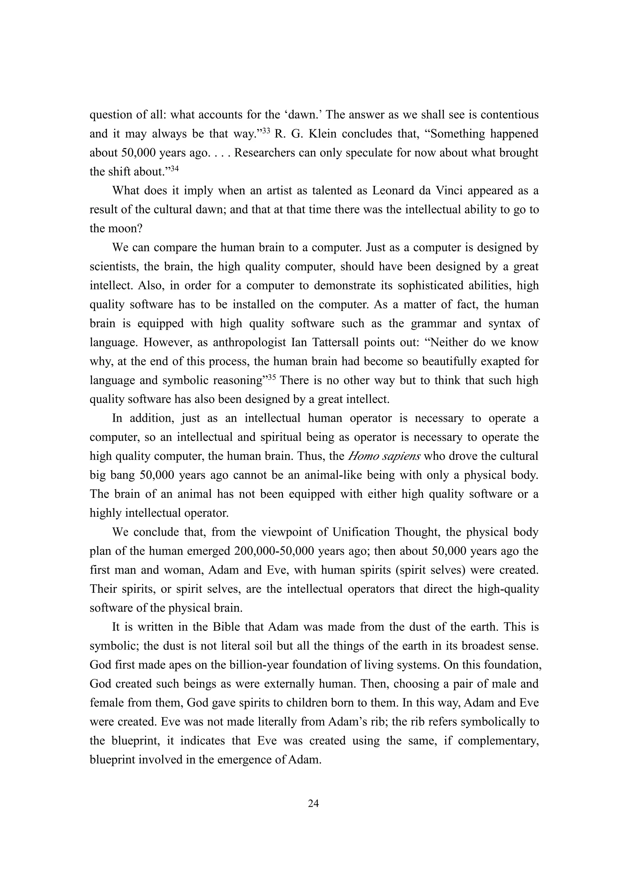 question of all: what accounts for the ‘dawn.’ The answer as we shall see is contentious
and it may always be that way.”33 R. G. Klein concludes that, “Something happened
about 50,000 years ago. . . . Researchers can only speculate for now about what brought
the shift about.”34
     What does it imply when an artist as talented as Leonard da Vinci appeared as a
result of the cultural dawn; and that at that time there was the intellectual ability to go to
the moon?
     We can compare the human brain to a computer. Just as a computer is designed by
scientists, the brain, the high quality computer, should have been designed by a great
intellect. Also, in order for a computer to demonstrate its sophisticated abilities, high
quality software has to be installed on the computer. As a matter of fact, the human
brain is equipped with high quality software such as the grammar and syntax of
language. However, as anthropologist Ian Tattersall points out: “Neither do we know
why, at the end of this process, the human brain had become so beautifully exapted for
language and symbolic reasoning”35 There is no other way but to think that such high
quality software has also been designed by a great intellect.
     In addition, just as an intellectual human operator is necessary to operate a
computer, so an intellectual and spiritual being as operator is necessary to operate the
high quality computer, the human brain. Thus, the Homo sapiens who drove the cultural
big bang 50,000 years ago cannot be an animal-like being with only a physical body.
The brain of an animal has not been equipped with either high quality software or a
highly intellectual operator.
     We conclude that, from the viewpoint of Unification Thought, the physical body
plan of the human emerged 200,000-50,000 years ago; then about 50,000 years ago the
first man and woman, Adam and Eve, with human spirits (spirit selves) were created.
Their spirits, or spirit selves, are the intellectual operators that direct the high-quality
software of the physical brain.
     It is written in the Bible that Adam was made from the dust of the earth. This is
symbolic; the dust is not literal soil but all the things of the earth in its broadest sense.
God first made apes on the billion-year foundation of living systems. On this foundation,
God created such beings as were externally human. Then, choosing a pair of male and
female from them, God gave spirits to children born to them. In this way, Adam and Eve
were created. Eve was not made literally from Adam’s rib; the rib refers symbolically to
the blueprint, it indicates that Eve was created using the same, if complementary,
blueprint involved in the emergence of Adam.


                                             24
 