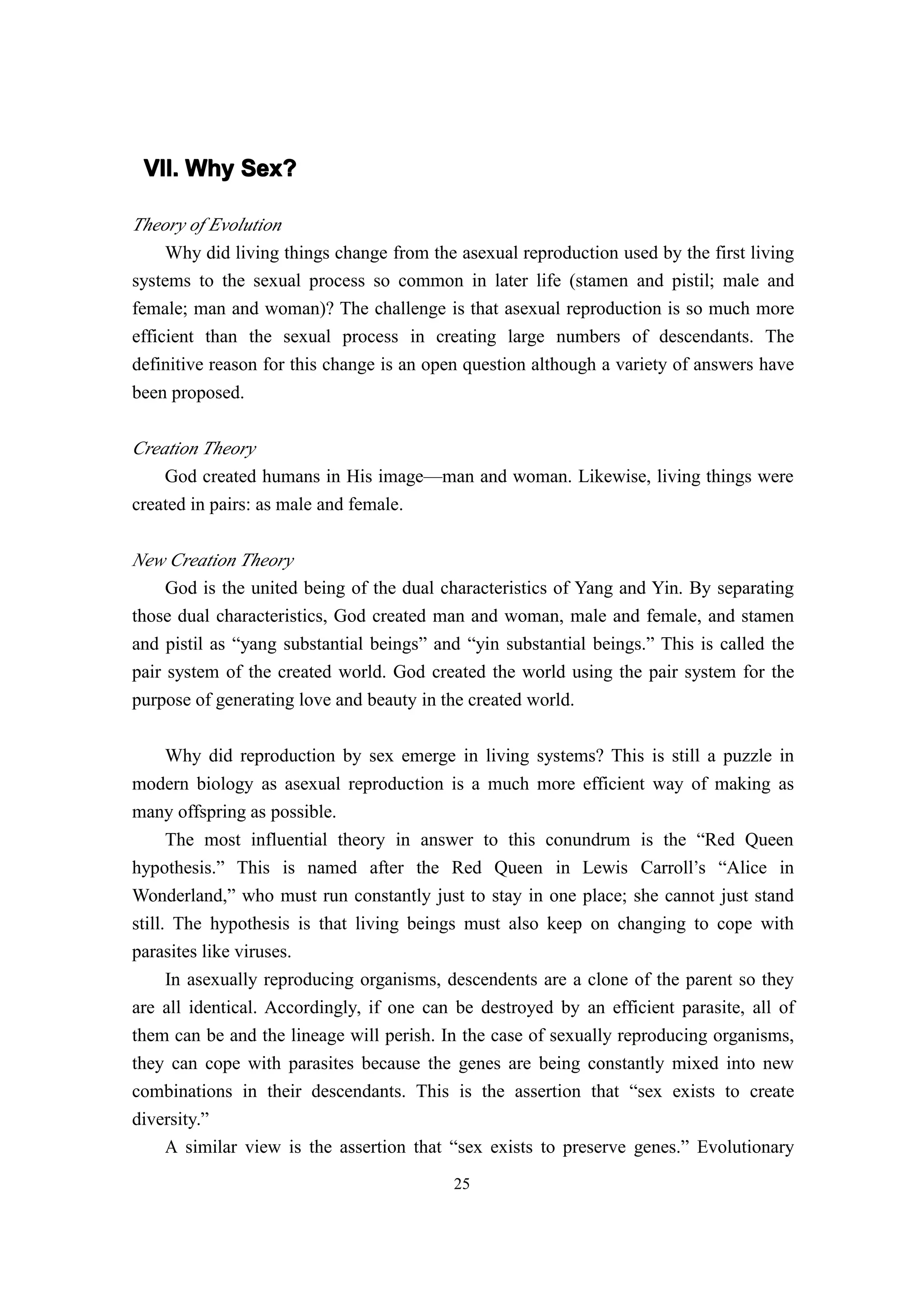 VII. Why Sex?

Theory of Evolution
     Why did living things change from the asexual reproduction used by the first living
systems to the sexual process so common in later life (stamen and pistil; male and
female; man and woman)? The challenge is that asexual reproduction is so much more
efficient than the sexual process in creating large numbers of descendants. The
definitive reason for this change is an open question although a variety of answers have
been proposed.

Creation Theory
    God created humans in His image—man and woman. Likewise, living things were
created in pairs: as male and female.

New Creation Theory
     God is the united being of the dual characteristics of Yang and Yin. By separating
those dual characteristics, God created man and woman, male and female, and stamen
and pistil as “yang substantial beings” and “yin substantial beings.” This is called the
pair system of the created world. God created the world using the pair system for the
purpose of generating love and beauty in the created world.

    Why did reproduction by sex emerge in living systems? This is still a puzzle in
modern biology as asexual reproduction is a much more efficient way of making as
many offspring as possible.
      The most influential theory in answer to this conundrum is the “Red Queen
hypothesis.” This is named after the Red Queen in Lewis Carroll’s “Alice in
Wonderland,” who must run constantly just to stay in one place; she cannot just stand
still. The hypothesis is that living beings must also keep on changing to cope with
parasites like viruses.
      In asexually reproducing organisms, descendents are a clone of the parent so they
are all identical. Accordingly, if one can be destroyed by an efficient parasite, all of
them can be and the lineage will perish. In the case of sexually reproducing organisms,
they can cope with parasites because the genes are being constantly mixed into new
combinations in their descendants. This is the assertion that “sex exists to create
diversity.”
      A similar view is the assertion that “sex exists to preserve genes.” Evolutionary
                                          25
 