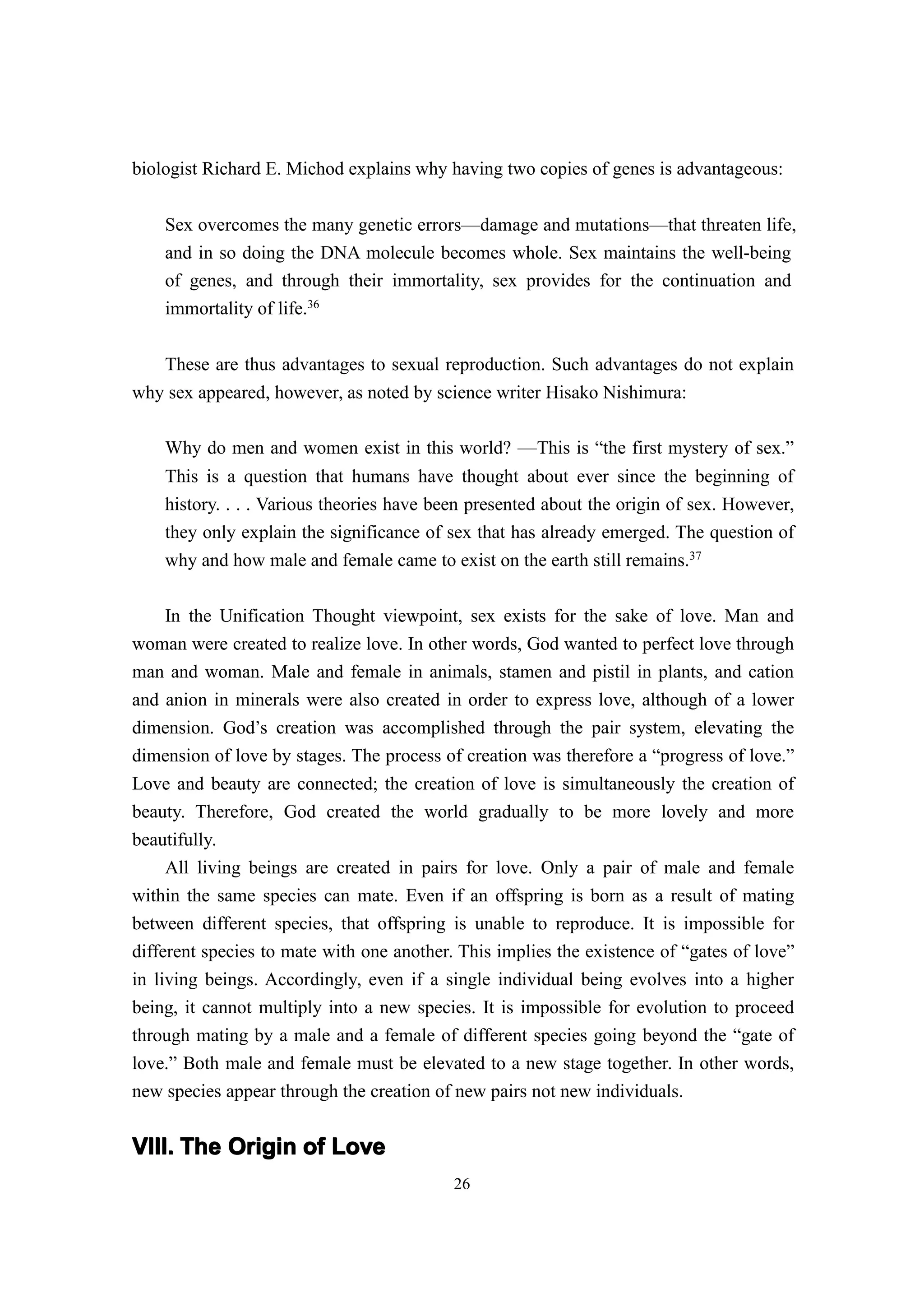 biologist Richard E. Michod explains why having two copies of genes is advantageous:


    Sex overcomes the many genetic errors—damage and mutations—that threaten life,
    and in so doing the DNA molecule becomes whole. Sex maintains the well-being
    of genes, and through their immortality, sex provides for the continuation and
    immortality of life.36

    These are thus advantages to sexual reproduction. Such advantages do not explain
why sex appeared, however, as noted by science writer Hisako Nishimura:

    Why do men and women exist in this world? ——This is “the first mystery of sex.”
    This is a question that humans have thought about ever since the beginning of
    history. . . . Various theories have been presented about the origin of sex. However,
    they only explain the significance of sex that has already emerged. The question of
    why and how male and female came to exist on the earth still remains.37

    In the Unification Thought viewpoint, sex exists for the sake of love. Man and
woman were created to realize love. In other words, God wanted to perfect love through
man and woman. Male and female in animals, stamen and pistil in plants, and cation
and anion in minerals were also created in order to express love, although of a lower
dimension. God’s creation was accomplished through the pair system, elevating the
dimension of love by stages. The process of creation was therefore a “progress of love.”
Love and beauty are connected; the creation of love is simultaneously the creation of
beauty. Therefore, God created the world gradually to be more lovely and more
beautifully.
     All living beings are created in pairs for love. Only a pair of male and female
within the same species can mate. Even if an offspring is born as a result of mating
between different species, that offspring is unable to reproduce. It is impossible for
different species to mate with one another. This implies the existence of “gates of love”
in living beings. Accordingly, even if a single individual being evolves into a higher
being, it cannot multiply into a new species. It is impossible for evolution to proceed
through mating by a male and a female of different species going beyond the “gate of
love.” Both male and female must be elevated to a new stage together. In other words,
new species appear through the creation of new pairs not new individuals.


VIII. The Origin of Love
                                           26
 