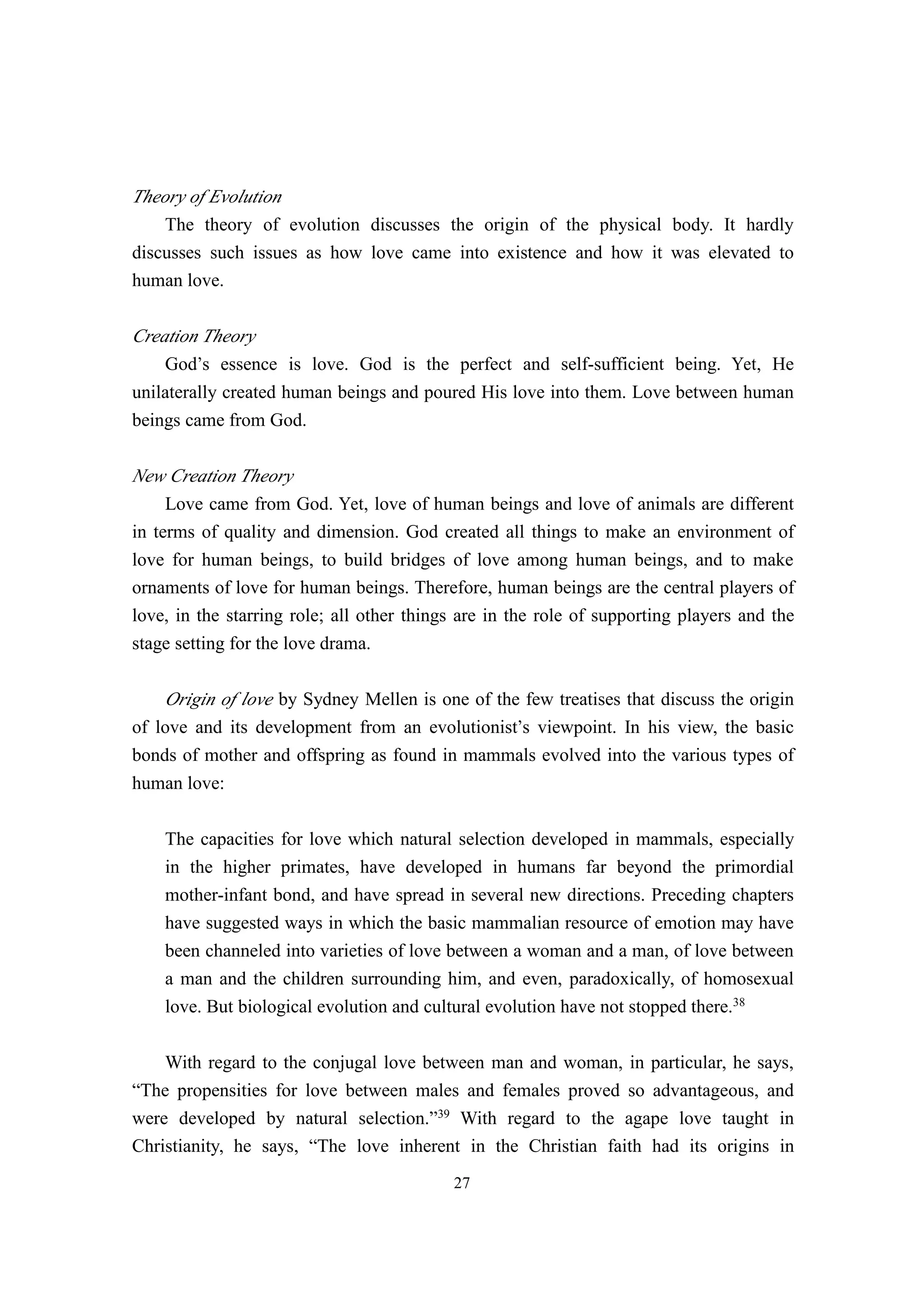 Theory of Evolution
    The theory of evolution discusses the origin of the physical body. It hardly
discusses such issues as how love came into existence and how it was elevated to
human love.

Creation Theory
    God’s essence is love. God is the perfect and self-sufficient being. Yet, He
unilaterally created human beings and poured His love into them. Love between human
beings came from God.

New Creation Theory
     Love came from God. Yet, love of human beings and love of animals are different
in terms of quality and dimension. God created all things to make an environment of
love for human beings, to build bridges of love among human beings, and to make
ornaments of love for human beings. Therefore, human beings are the central players of
love, in the starring role; all other things are in the role of supporting players and the
stage setting for the love drama.

    Origin of love by Sydney Mellen is one of the few treatises that discuss the origin
of love and its development from an evolutionist’s viewpoint. In his view, the basic
bonds of mother and offspring as found in mammals evolved into the various types of
human love:

    The capacities for love which natural selection developed in mammals, especially
    in the higher primates, have developed in humans far beyond the primordial
    mother-infant bond, and have spread in several new directions. Preceding chapters
    have suggested ways in which the basic mammalian resource of emotion may have
    been channeled into varieties of love between a woman and a man, of love between
    a man and the children surrounding him, and even, paradoxically, of homosexual
    love. But biological evolution and cultural evolution have not stopped there.38

    With regard to the conjugal love between man and woman, in particular, he says,
“The propensities for love between males and females proved so advantageous, and
were developed by natural selection.”39 With regard to the agape love taught in
Christianity, he says, “The love inherent in the Christian faith had its origins in
                                           27
 