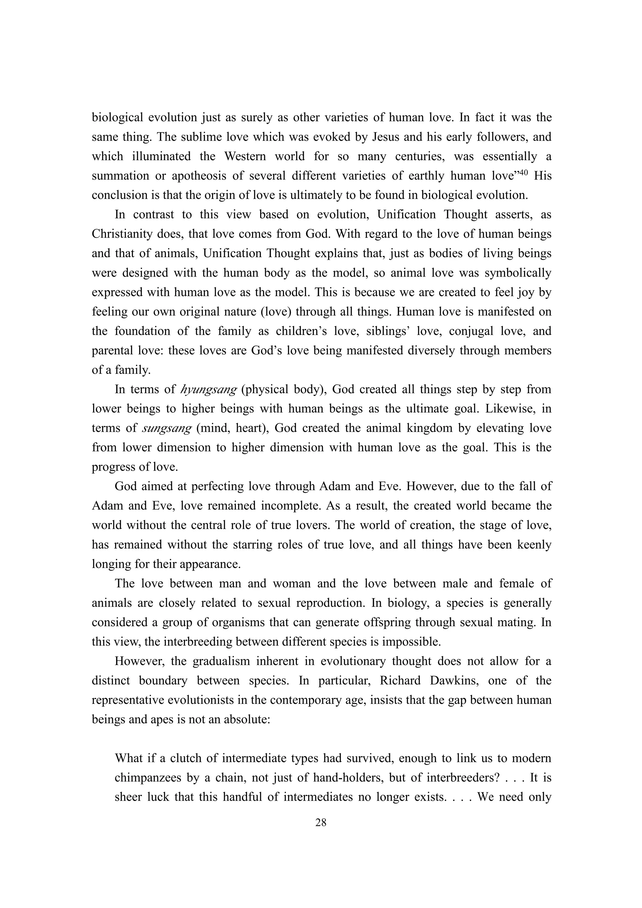 biological evolution just as surely as other varieties of human love. In fact it was the
same thing. The sublime love which was evoked by Jesus and his early followers, and
which illuminated the Western world for so many centuries, was essentially a
summation or apotheosis of several different varieties of earthly human love”40 His
conclusion is that the origin of love is ultimately to be found in biological evolution.
    In contrast to this view based on evolution, Unification Thought asserts, as
Christianity does, that love comes from God. With regard to the love of human beings
and that of animals, Unification Thought explains that, just as bodies of living beings
were designed with the human body as the model, so animal love was symbolically
expressed with human love as the model. This is because we are created to feel joy by
feeling our own original nature (love) through all things. Human love is manifested on
the foundation of the family as children’s love, siblings’ love, conjugal love, and
parental love: these loves are God’s love being manifested diversely through members
of a family.
     In terms of hyungsang (physical body), God created all things step by step from
lower beings to higher beings with human beings as the ultimate goal. Likewise, in
terms of sungsang (mind, heart), God created the animal kingdom by elevating love
from lower dimension to higher dimension with human love as the goal. This is the
progress of love.
     God aimed at perfecting love through Adam and Eve. However, due to the fall of
Adam and Eve, love remained incomplete. As a result, the created world became the
world without the central role of true lovers. The world of creation, the stage of love,
has remained without the starring roles of true love, and all things have been keenly
longing for their appearance.
     The love between man and woman and the love between male and female of
animals are closely related to sexual reproduction. In biology, a species is generally
considered a group of organisms that can generate offspring through sexual mating. In
this view, the interbreeding between different species is impossible.
     However, the gradualism inherent in evolutionary thought does not allow for a
distinct boundary between species. In particular, Richard Dawkins, one of the
representative evolutionists in the contemporary age, insists that the gap between human
beings and apes is not an absolute:

    What if a clutch of intermediate types had survived, enough to link us to modern
    chimpanzees by a chain, not just of hand-holders, but of interbreeders? . . . It is
    sheer luck that this handful of intermediates no longer exists. . . . We need only
                                          28
 