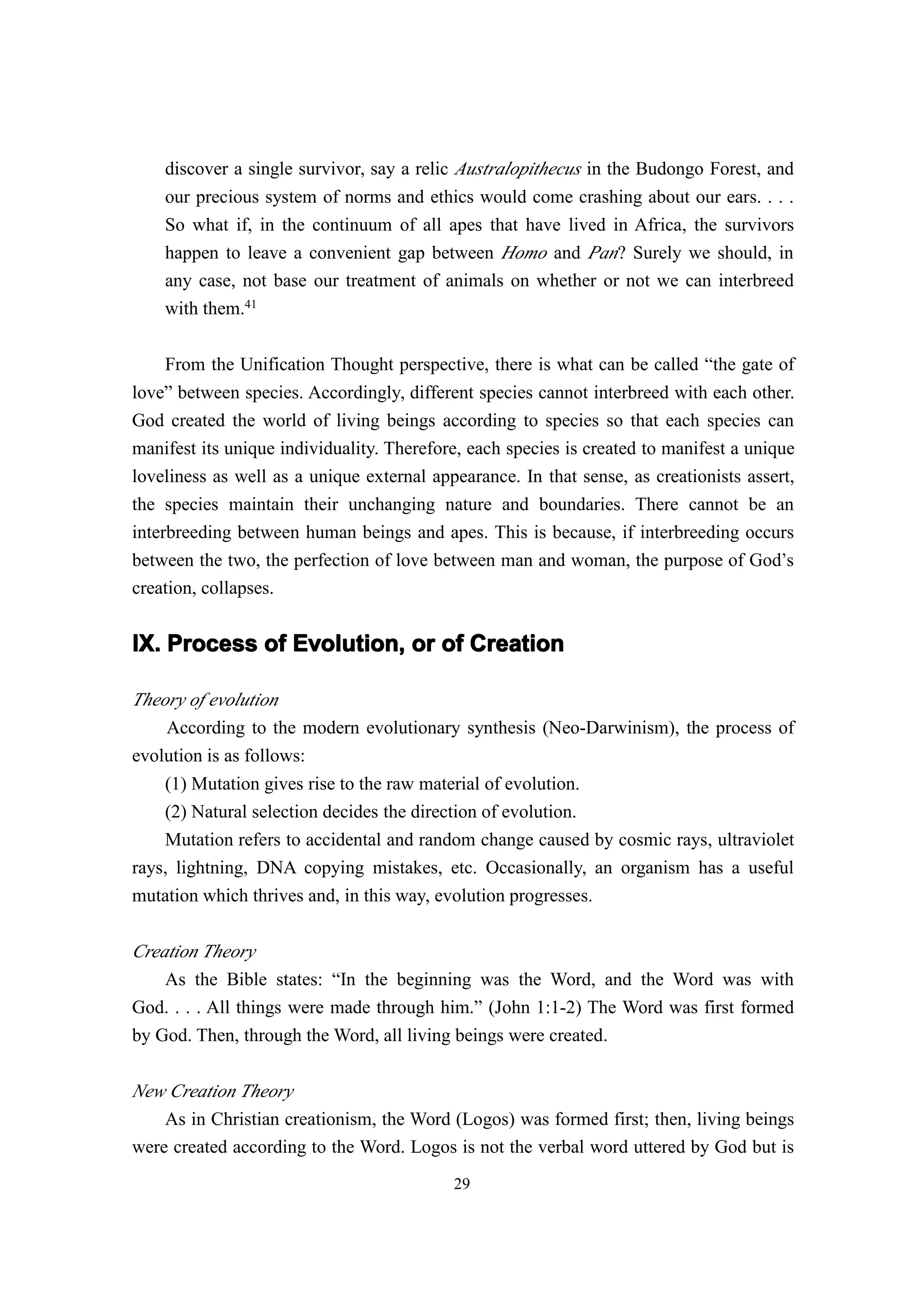 discover a single survivor, say a relic Australopithecus in the Budongo Forest, and
    our precious system of norms and ethics would come crashing about our ears. . . .
    So what if, in the continuum of all apes that have lived in Africa, the survivors
    happen to leave a convenient gap between Homo and Pan? Surely we should, in
    any case, not base our treatment of animals on whether or not we can interbreed
    with them.41

    From the Unification Thought perspective, there is what can be called “the gate of
love” between species. Accordingly, different species cannot interbreed with each other.
God created the world of living beings according to species so that each species can
manifest its unique individuality. Therefore, each species is created to manifest a unique
loveliness as well as a unique external appearance. In that sense, as creationists assert,
the species maintain their unchanging nature and boundaries. There cannot be an
interbreeding between human beings and apes. This is because, if interbreeding occurs
between the two, the perfection of love between man and woman, the purpose of God’s
creation, collapses.


IX. Process of Evolution, or of Creation

Theory of evolution
     According to the modern evolutionary synthesis (Neo-Darwinism), the process of
evolution is as follows:
    (1) Mutation gives rise to the raw material of evolution.
    (2) Natural selection decides the direction of evolution.
    Mutation refers to accidental and random change caused by cosmic rays, ultraviolet
rays, lightning, DNA copying mistakes, etc. Occasionally, an organism has a useful
mutation which thrives and, in this way, evolution progresses.

Creation Theory
    As the Bible states: “In the beginning was the Word, and the Word was with
God. . . . All things were made through him.” (John 1:1-2) The Word was first formed
by God. Then, through the Word, all living beings were created.

New Creation Theory
    As in Christian creationism, the Word (Logos) was formed first; then, living beings
were created according to the Word. Logos is not the verbal word uttered by God but is
                                           29
 