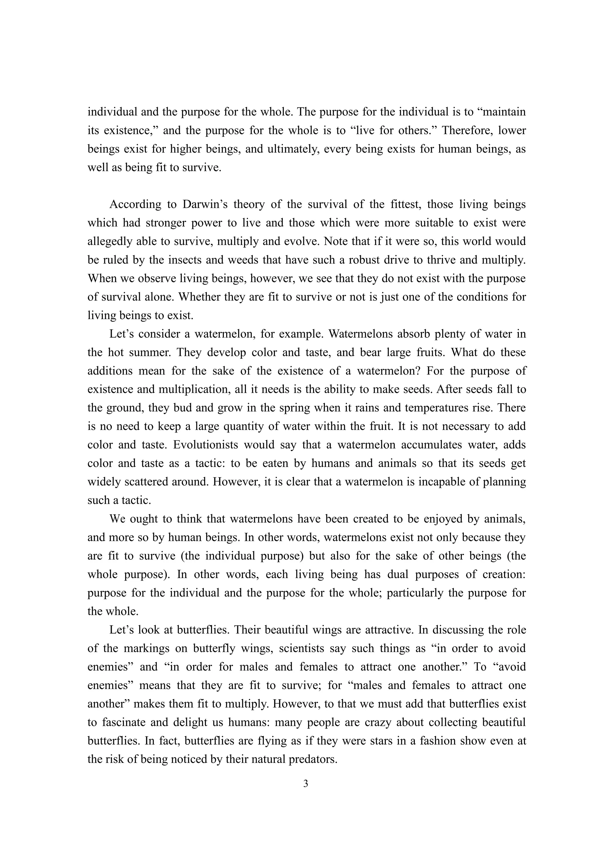 individual and the purpose for the whole. The purpose for the individual is to “maintain
its existence,” and the purpose for the whole is to “live for others.” Therefore, lower
beings exist for higher beings, and ultimately, every being exists for human beings, as
well as being fit to survive.

     According to Darwin’s theory of the survival of the fittest, those living beings
which had stronger power to live and those which were more suitable to exist were
allegedly able to survive, multiply and evolve. Note that if it were so, this world would
be ruled by the insects and weeds that have such a robust drive to thrive and multiply.
When we observe living beings, however, we see that they do not exist with the purpose
of survival alone. Whether they are fit to survive or not is just one of the conditions for
living beings to exist.
     Let’s consider a watermelon, for example. Watermelons absorb plenty of water in
the hot summer. They develop color and taste, and bear large fruits. What do these
additions mean for the sake of the existence of a watermelon? For the purpose of
existence and multiplication, all it needs is the ability to make seeds. After seeds fall to
the ground, they bud and grow in the spring when it rains and temperatures rise. There
is no need to keep a large quantity of water within the fruit. It is not necessary to add
color and taste. Evolutionists would say that a watermelon accumulates water, adds
color and taste as a tactic: to be eaten by humans and animals so that its seeds get
widely scattered around. However, it is clear that a watermelon is incapable of planning
such a tactic.
     We ought to think that watermelons have been created to be enjoyed by animals,
and more so by human beings. In other words, watermelons exist not only because they
are fit to survive (the individual purpose) but also for the sake of other beings (the
whole purpose). In other words, each living being has dual purposes of creation:
purpose for the individual and the purpose for the whole; particularly the purpose for
the whole.
     Let’s look at butterflies. Their beautiful wings are attractive. In discussing the role
of the markings on butterfly wings, scientists say such things as “in order to avoid
enemies” and “in order for males and females to attract one another.” To “avoid
enemies” means that they are fit to survive; for “males and females to attract one
another” makes them fit to multiply. However, to that we must add that butterflies exist
to fascinate and delight us humans: many people are crazy about collecting beautiful
butterflies. In fact, butterflies are flying as if they were stars in a fashion show even at
the risk of being noticed by their natural predators.
                                             3
 