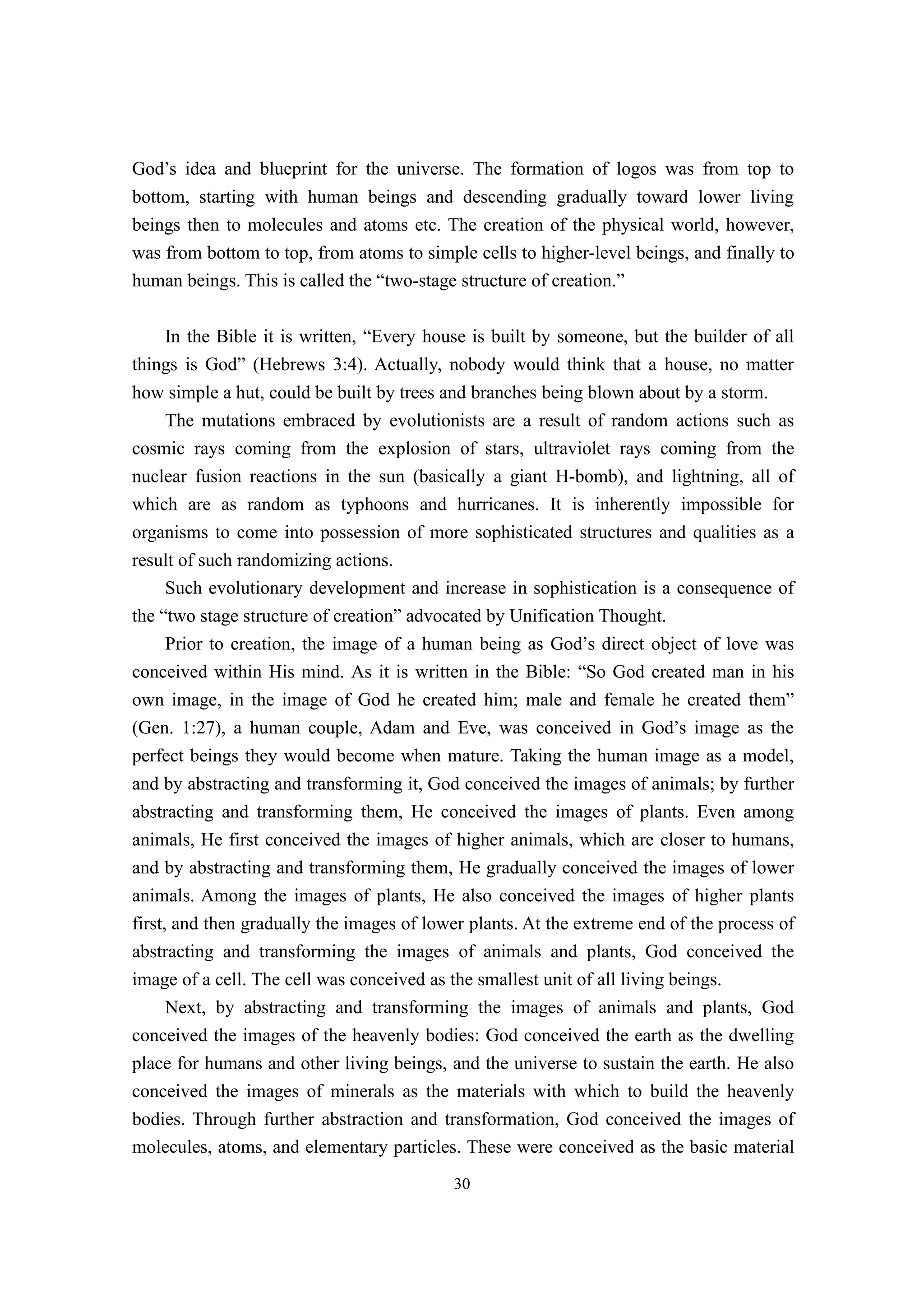 God’s idea and blueprint for the universe. The formation of logos was from top to
bottom, starting with human beings and descending gradually toward lower living
beings then to molecules and atoms etc. The creation of the physical world, however,
was from bottom to top, from atoms to simple cells to higher-level beings, and finally to
human beings. This is called the “two-stage structure of creation.”

    In the Bible it is written, “Every house is built by someone, but the builder of all
things is God” (Hebrews 3:4). Actually, nobody would think that a house, no matter
how simple a hut, could be built by trees and branches being blown about by a storm.
     The mutations embraced by evolutionists are a result of random actions such as
cosmic rays coming from the explosion of stars, ultraviolet rays coming from the
nuclear fusion reactions in the sun (basically a giant H-bomb), and lightning, all of
which are as random as typhoons and hurricanes. It is inherently impossible for
organisms to come into possession of more sophisticated structures and qualities as a
result of such randomizing actions.
     Such evolutionary development and increase in sophistication is a consequence of
the “two stage structure of creation” advocated by Unification Thought.
     Prior to creation, the image of a human being as God’s direct object of love was
conceived within His mind. As it is written in the Bible: “So God created man in his
own image, in the image of God he created him; male and female he created them”
(Gen. 1:27), a human couple, Adam and Eve, was conceived in God’s image as the
perfect beings they would become when mature. Taking the human image as a model,
and by abstracting and transforming it, God conceived the images of animals; by further
abstracting and transforming them, He conceived the images of plants. Even among
animals, He first conceived the images of higher animals, which are closer to humans,
and by abstracting and transforming them, He gradually conceived the images of lower
animals. Among the images of plants, He also conceived the images of higher plants
first, and then gradually the images of lower plants. At the extreme end of the process of
abstracting and transforming the images of animals and plants, God conceived the
image of a cell. The cell was conceived as the smallest unit of all living beings.
      Next, by abstracting and transforming the images of animals and plants, God
conceived the images of the heavenly bodies: God conceived the earth as the dwelling
place for humans and other living beings, and the universe to sustain the earth. He also
conceived the images of minerals as the materials with which to build the heavenly
bodies. Through further abstraction and transformation, God conceived the images of
molecules, atoms, and elementary particles. These were conceived as the basic material
                                           30
 