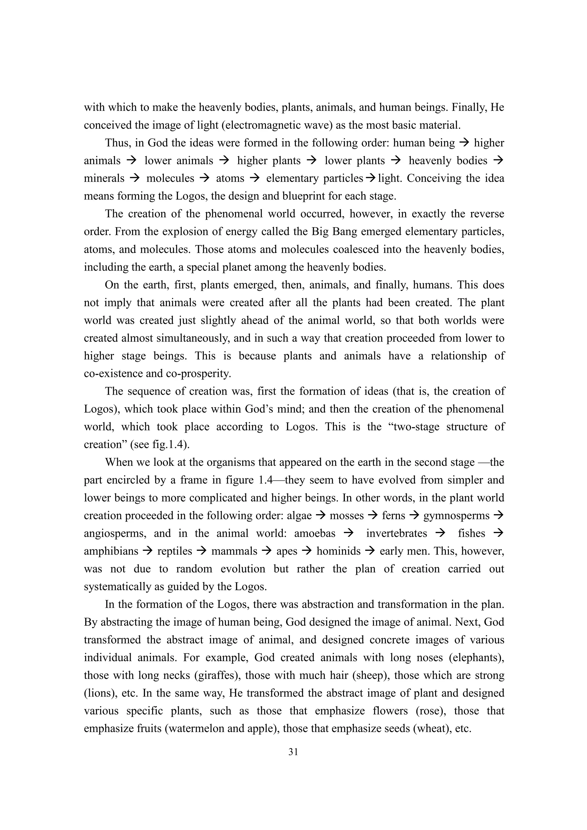 with which to make the heavenly bodies, plants, animals, and human beings. Finally, He
conceived the image of light (electromagnetic wave) as the most basic material.
    Thus, in God the ideas were formed in the following order: human being � higher
animals � lower animals � higher plants � lower plants � heavenly bodies �
minerals � molecules � atoms � elementary particles � light. Conceiving the idea
means forming the Logos, the design and blueprint for each stage.
    The creation of the phenomenal world occurred, however, in exactly the reverse
order. From the explosion of energy called the Big Bang emerged elementary particles,
atoms, and molecules. Those atoms and molecules coalesced into the heavenly bodies,
including the earth, a special planet among the heavenly bodies.
     On the earth, first, plants emerged, then, animals, and finally, humans. This does
not imply that animals were created after all the plants had been created. The plant
world was created just slightly ahead of the animal world, so that both worlds were
created almost simultaneously, and in such a way that creation proceeded from lower to
higher stage beings. This is because plants and animals have a relationship of
co-existence and co-prosperity.
     The sequence of creation was, first the formation of ideas (that is, the creation of
Logos), which took place within God’s mind; and then the creation of the phenomenal
world, which took place according to Logos. This is the “two-stage structure of
creation” (see fig.1.4).
     When we look at the organisms that appeared on the earth in the second stage —the
part encircled by a frame in figure 1.4—they seem to have evolved from simpler and
lower beings to more complicated and higher beings. In other words, in the plant world
creation proceeded in the following order: algae � mosses � ferns � gymnosperms �
angiosperms, and in the animal world: amoebas � invertebrates � fishes �
amphibians � reptiles � mammals � apes � hominids � early men. This, however,
was not due to random evolution but rather the plan of creation carried out
systematically as guided by the Logos.
     In the formation of the Logos, there was abstraction and transformation in the plan.
By abstracting the image of human being, God designed the image of animal. Next, God
transformed the abstract image of animal, and designed concrete images of various
individual animals. For example, God created animals with long noses (elephants),
those with long necks (giraffes), those with much hair (sheep), those which are strong
(lions), etc. In the same way, He transformed the abstract image of plant and designed
various specific plants, such as those that emphasize flowers (rose), those that
emphasize fruits (watermelon and apple), those that emphasize seeds (wheat), etc.
                                           31
 