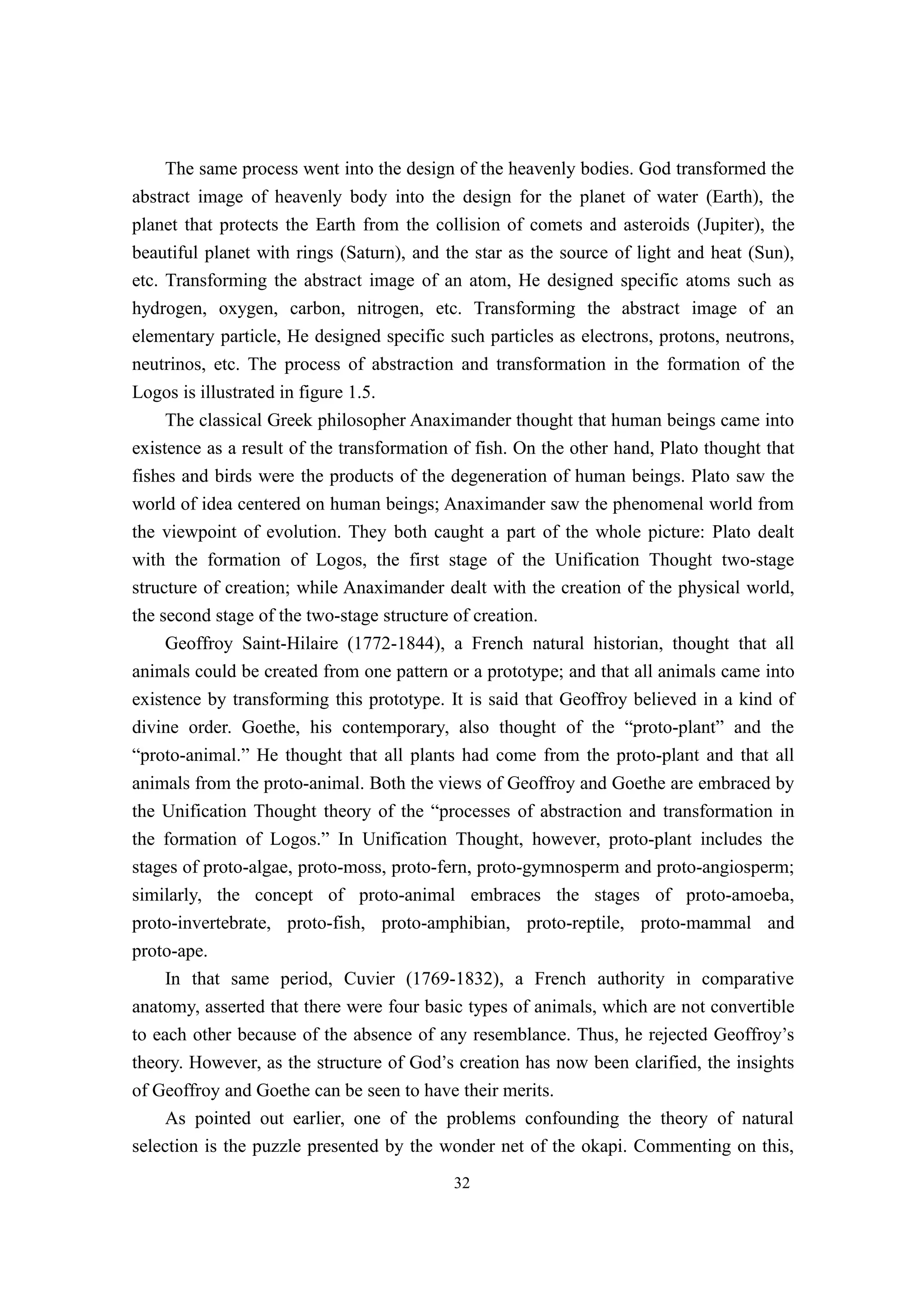 The same process went into the design of the heavenly bodies. God transformed the
abstract image of heavenly body into the design for the planet of water (Earth), the
planet that protects the Earth from the collision of comets and asteroids (Jupiter), the
beautiful planet with rings (Saturn), and the star as the source of light and heat (Sun),
etc. Transforming the abstract image of an atom, He designed specific atoms such as
hydrogen, oxygen, carbon, nitrogen, etc. Transforming the abstract image of an
elementary particle, He designed specific such particles as electrons, protons, neutrons,
neutrinos, etc. The process of abstraction and transformation in the formation of the
Logos is illustrated in figure 1.5.
     The classical Greek philosopher Anaximander thought that human beings came into
existence as a result of the transformation of fish. On the other hand, Plato thought that
fishes and birds were the products of the degeneration of human beings. Plato saw the
world of idea centered on human beings; Anaximander saw the phenomenal world from
the viewpoint of evolution. They both caught a part of the whole picture: Plato dealt
with the formation of Logos, the first stage of the Unification Thought two-stage
structure of creation; while Anaximander dealt with the creation of the physical world,
the second stage of the two-stage structure of creation.
     Geoffroy Saint-Hilaire (1772-1844), a French natural historian, thought that all
animals could be created from one pattern or a prototype; and that all animals came into
existence by transforming this prototype. It is said that Geoffroy believed in a kind of
divine order. Goethe, his contemporary, also thought of the “proto-plant” and the
“proto-animal.” He thought that all plants had come from the proto-plant and that all
animals from the proto-animal. Both the views of Geoffroy and Goethe are embraced by
the Unification Thought theory of the “processes of abstraction and transformation in
the formation of Logos.” In Unification Thought, however, proto-plant includes the
stages of proto-algae, proto-moss, proto-fern, proto-gymnosperm and proto-angiosperm;
similarly, the concept of proto-animal embraces the stages of proto-amoeba,
proto-invertebrate, proto-fish, proto-amphibian, proto-reptile, proto-mammal and
proto-ape.
     In that same period, Cuvier (1769-1832), a French authority in comparative
anatomy, asserted that there were four basic types of animals, which are not convertible
to each other because of the absence of any resemblance. Thus, he rejected Geoffroy’s
theory. However, as the structure of God’s creation has now been clarified, the insights
of Geoffroy and Goethe can be seen to have their merits.
     As pointed out earlier, one of the problems confounding the theory of natural
selection is the puzzle presented by the wonder net of the okapi. Commenting on this,
                                           32
 
