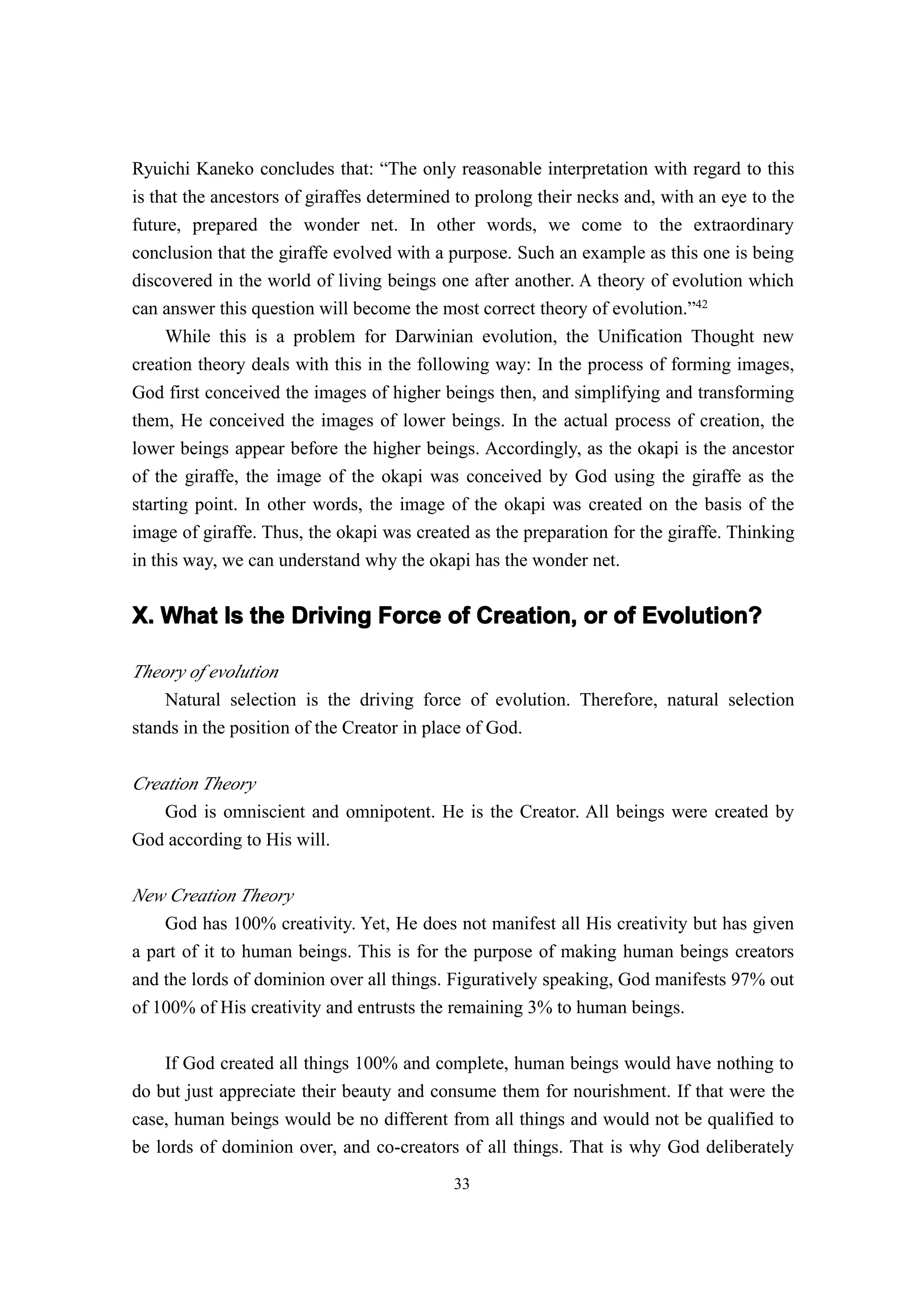 Ryuichi Kaneko concludes that: “The only reasonable interpretation with regard to this
is that the ancestors of giraffes determined to prolong their necks and, with an eye to the
future, prepared the wonder net. In other words, we come to the extraordinary
conclusion that the giraffe evolved with a purpose. Such an example as this one is being
discovered in the world of living beings one after another. A theory of evolution which
can answer this question will become the most correct theory of evolution.”42
     While this is a problem for Darwinian evolution, the Unification Thought new
creation theory deals with this in the following way: In the process of forming images,
God first conceived the images of higher beings then, and simplifying and transforming
them, He conceived the images of lower beings. In the actual process of creation, the
lower beings appear before the higher beings. Accordingly, as the okapi is the ancestor
of the giraffe, the image of the okapi was conceived by God using the giraffe as the
starting point. In other words, the image of the okapi was created on the basis of the
image of giraffe. Thus, the okapi was created as the preparation for the giraffe. Thinking
in this way, we can understand why the okapi has the wonder net.


X. What Is the Driving Force of Creation, or of Evolution?

Theory of evolution
    Natural selection is the driving force of evolution. Therefore, natural selection
stands in the position of the Creator in place of God.


Creation Theory
    God is omniscient and omnipotent. He is the Creator. All beings were created by
God according to His will.

New Creation Theory
    God has 100% creativity. Yet, He does not manifest all His creativity but has given
a part of it to human beings. This is for the purpose of making human beings creators
and the lords of dominion over all things. Figuratively speaking, God manifests 97% out
of 100% of His creativity and entrusts the remaining 3% to human beings.

    If God created all things 100% and complete, human beings would have nothing to
do but just appreciate their beauty and consume them for nourishment. If that were the
case, human beings would be no different from all things and would not be qualified to
be lords of dominion over, and co-creators of all things. That is why God deliberately
                                            33
 