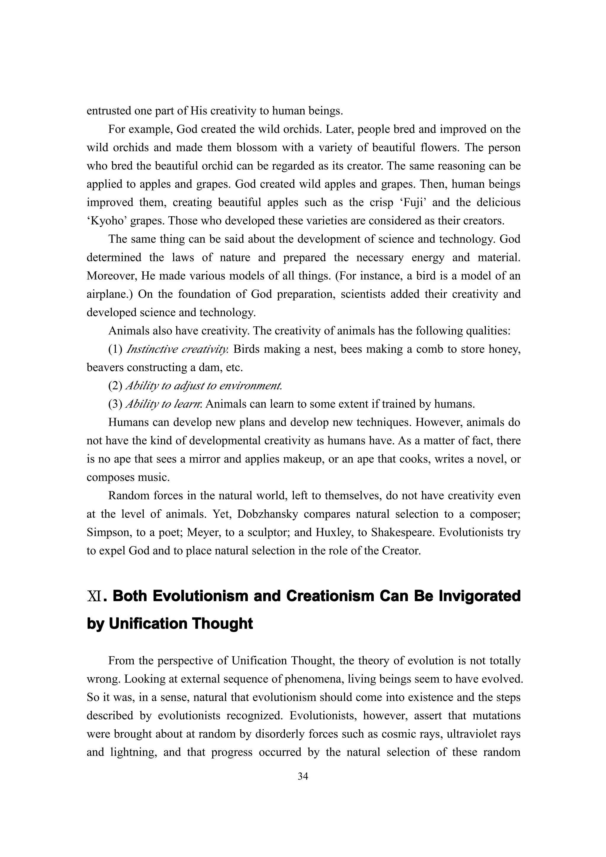 entrusted one part of His creativity to human beings.
    For example, God created the wild orchids. Later, people bred and improved on the
wild orchids and made them blossom with a variety of beautiful flowers. The person
who bred the beautiful orchid can be regarded as its creator. The same reasoning can be
applied to apples and grapes. God created wild apples and grapes. Then, human beings
improved them, creating beautiful apples such as the crisp ‘Fuji’ and the delicious
‘Kyoho’ grapes. Those who developed these varieties are considered as their creators.
    The same thing can be said about the development of science and technology. God
determined the laws of nature and prepared the necessary energy and material.
Moreover, He made various models of all things. (For instance, a bird is a model of an
airplane.) On the foundation of God preparation, scientists added their creativity and
developed science and technology.
     Animals also have creativity. The creativity of animals has the following qualities:
     (1) Instinctive creativity. Birds making a nest, bees making a comb to store honey,
beavers constructing a dam, etc.
     (2) Ability to adjust to environment.
     (3) Ability to learn: Animals can learn to some extent if trained by humans.
     Humans can develop new plans and develop new techniques. However, animals do
not have the kind of developmental creativity as humans have. As a matter of fact, there
is no ape that sees a mirror and applies makeup, or an ape that cooks, writes a novel, or
composes music.
     Random forces in the natural world, left to themselves, do not have creativity even
at the level of animals. Yet, Dobzhansky compares natural selection to a composer;
Simpson, to a poet; Meyer, to a sculptor; and Huxley, to Shakespeare. Evolutionists try
to expel God and to place natural selection in the role of the Creator.


Ⅺ. Both Evolutionism and Creationism Can Be Invigorated
 .
by Unification Thought

     From the perspective of Unification Thought, the theory of evolution is not totally
wrong. Looking at external sequence of phenomena, living beings seem to have evolved.
So it was, in a sense, natural that evolutionism should come into existence and the steps
described by evolutionists recognized. Evolutionists, however, assert that mutations
were brought about at random by disorderly forces such as cosmic rays, ultraviolet rays
and lightning, and that progress occurred by the natural selection of these random
                                           34
 