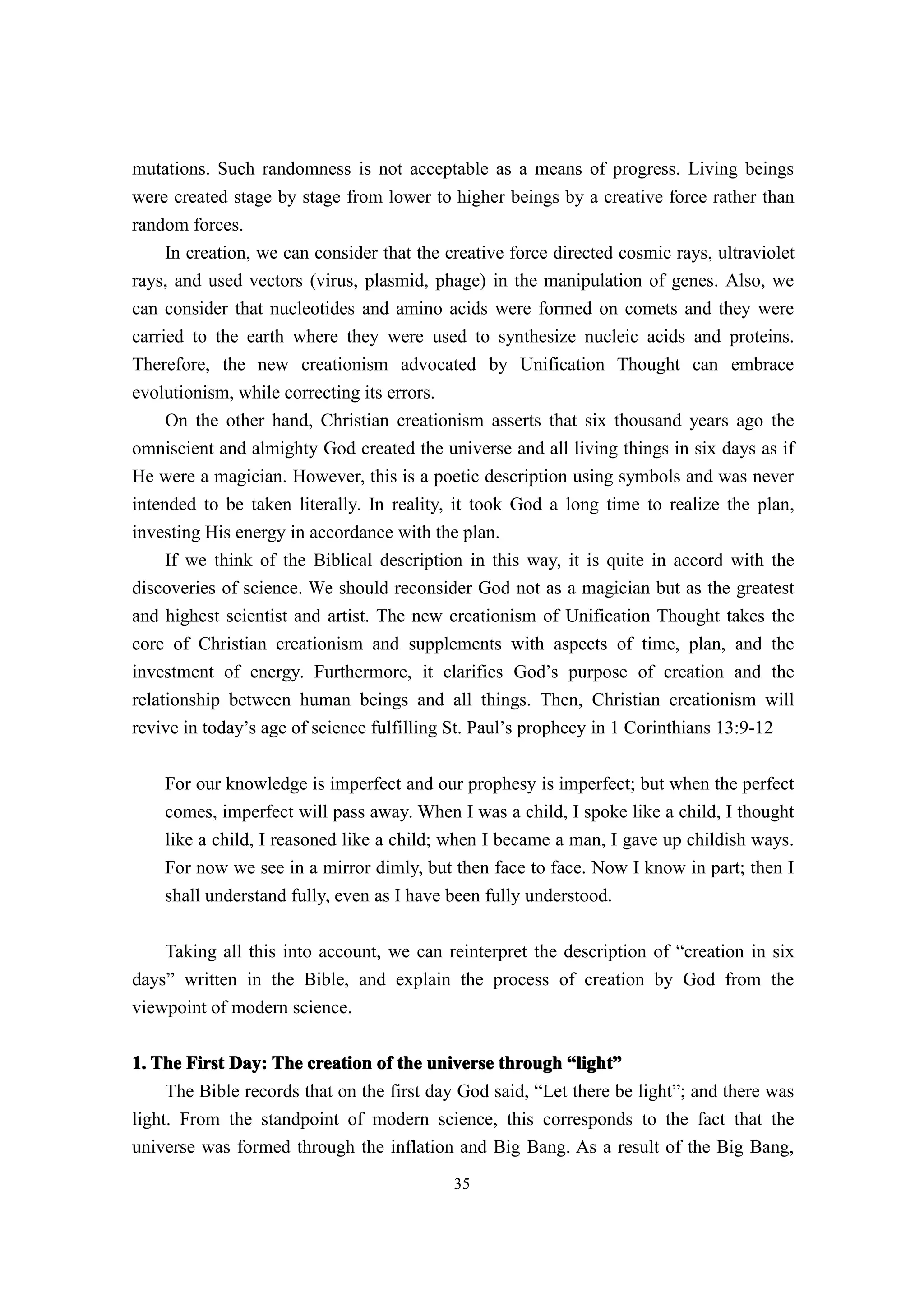 mutations. Such randomness is not acceptable as a means of progress. Living beings
were created stage by stage from lower to higher beings by a creative force rather than
random forces.
     In creation, we can consider that the creative force directed cosmic rays, ultraviolet
rays, and used vectors (virus, plasmid, phage) in the manipulation of genes. Also, we
can consider that nucleotides and amino acids were formed on comets and they were
carried to the earth where they were used to synthesize nucleic acids and proteins.
Therefore, the new creationism advocated by Unification Thought can embrace
evolutionism, while correcting its errors.
     On the other hand, Christian creationism asserts that six thousand years ago the
omniscient and almighty God created the universe and all living things in six days as if
He were a magician. However, this is a poetic description using symbols and was never
intended to be taken literally. In reality, it took God a long time to realize the plan,
investing His energy in accordance with the plan.
     If we think of the Biblical description in this way, it is quite in accord with the
discoveries of science. We should reconsider God not as a magician but as the greatest
and highest scientist and artist. The new creationism of Unification Thought takes the
core of Christian creationism and supplements with aspects of time, plan, and the
investment of energy. Furthermore, it clarifies God’s purpose of creation and the
relationship between human beings and all things. Then, Christian creationism will
revive in today’s age of science fulfilling St. Paul’s prophecy in 1 Corinthians 13:9-12


    For our knowledge is imperfect and our prophesy is imperfect; but when the perfect
    comes, imperfect will pass away. When I was a child, I spoke like a child, I thought
    like a child, I reasoned like a child; when I became a man, I gave up childish ways.
    For now we see in a mirror dimly, but then face to face. Now I know in part; then I
    shall understand fully, even as I have been fully understood.

    Taking all this into account, we can reinterpret the description of “creation in six
days” written in the Bible, and explain the process of creation by God from the
viewpoint of modern science.

1. The First Day: The creation of the universe through “light”
                                                             light”
     The Bible records that on the first day God said, “Let there be light”; and there was
light. From the standpoint of modern science, this corresponds to the fact that the
universe was formed through the inflation and Big Bang. As a result of the Big Bang,
                                            35
 