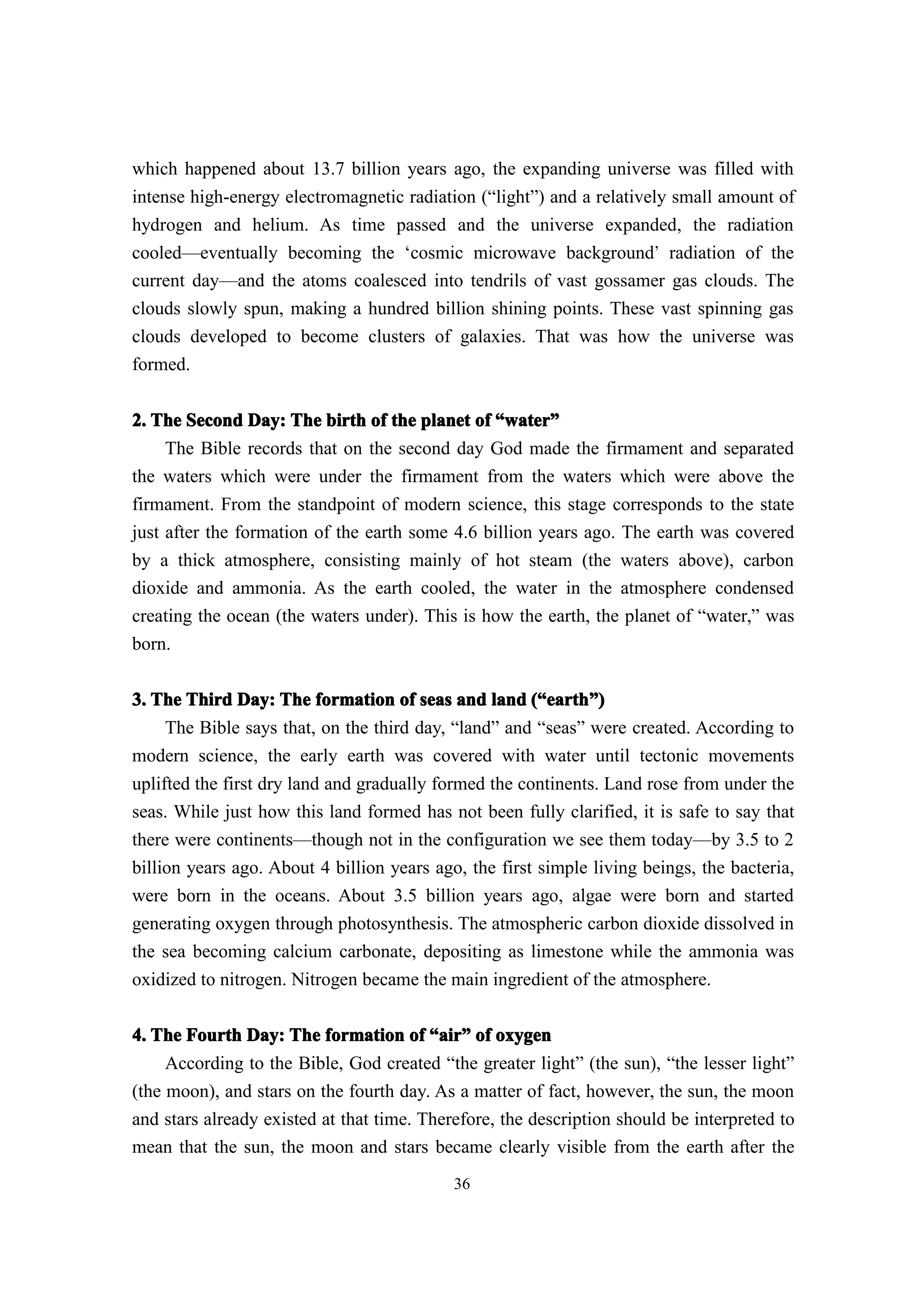 which happened about 13.7 billion years ago, the expanding universe was filled with
intense high-energy electromagnetic radiation (“light”) and a relatively small amount of
hydrogen and helium. As time passed and the universe expanded, the radiation
cooled—eventually becoming the ‘cosmic microwave background’ radiation of the
current day—and the atoms coalesced into tendrils of vast gossamer gas clouds. The
clouds slowly spun, making a hundred billion shining points. These vast spinning gas
clouds developed to become clusters of galaxies. That was how the universe was
formed.


2. The Second Day: The birth of the planet of “water”
                                                  water”
     The Bible records that on the second day God made the firmament and separated
the waters which were under the firmament from the waters which were above the
firmament. From the standpoint of modern science, this stage corresponds to the state
just after the formation of the earth some 4.6 billion years ago. The earth was covered
by a thick atmosphere, consisting mainly of hot steam (the waters above), carbon
dioxide and ammonia. As the earth cooled, the water in the atmosphere condensed
creating the ocean (the waters under). This is how the earth, the planet of “water,” was
born.

3. The Third Day: The formation of seas and land (“earth”)
                                                       earth”
    The Bible says that, on the third day, “land” and “seas” were created. According to
modern science, the early earth was covered with water until tectonic movements
uplifted the first dry land and gradually formed the continents. Land rose from under the
seas. While just how this land formed has not been fully clarified, it is safe to say that
there were continents—though not in the configuration we see them today—by 3.5 to 2
billion years ago. About 4 billion years ago, the first simple living beings, the bacteria,
were born in the oceans. About 3.5 billion years ago, algae were born and started
generating oxygen through photosynthesis. The atmospheric carbon dioxide dissolved in
the sea becoming calcium carbonate, depositing as limestone while the ammonia was
oxidized to nitrogen. Nitrogen became the main ingredient of the atmosphere.

4. The Fourth Day: The formation of “air” of oxygen
                                          air”
     According to the Bible, God created “the greater light” (the sun), “the lesser light”
(the moon), and stars on the fourth day. As a matter of fact, however, the sun, the moon
and stars already existed at that time. Therefore, the description should be interpreted to
mean that the sun, the moon and stars became clearly visible from the earth after the
                                            36
 