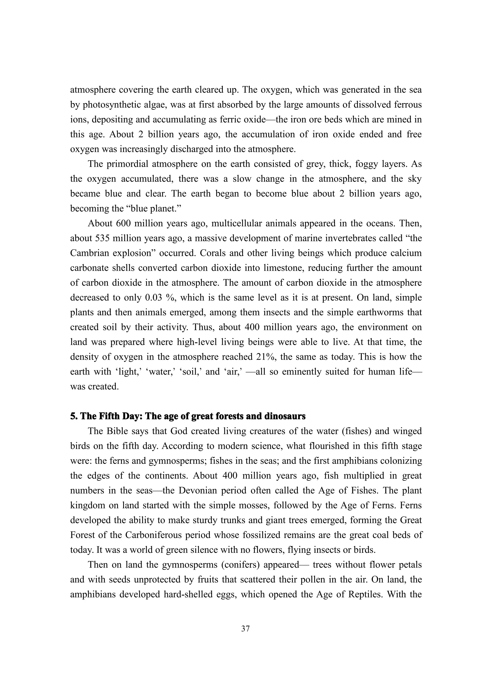 atmosphere covering the earth cleared up. The oxygen, which was generated in the sea
by photosynthetic algae, was at first absorbed by the large amounts of dissolved ferrous
ions, depositing and accumulating as ferric oxide—the iron ore beds which are mined in
this age. About 2 billion years ago, the accumulation of iron oxide ended and free
oxygen was increasingly discharged into the atmosphere.
     The primordial atmosphere on the earth consisted of grey, thick, foggy layers. As
the oxygen accumulated, there was a slow change in the atmosphere, and the sky
became blue and clear. The earth began to become blue about 2 billion years ago,
becoming the “blue planet.”
     About 600 million years ago, multicellular animals appeared in the oceans. Then,
about 535 million years ago, a massive development of marine invertebrates called “the
Cambrian explosion” occurred. Corals and other living beings which produce calcium
carbonate shells converted carbon dioxide into limestone, reducing further the amount
of carbon dioxide in the atmosphere. The amount of carbon dioxide in the atmosphere
decreased to only 0.03 %, which is the same level as it is at present. On land, simple
plants and then animals emerged, among them insects and the simple earthworms that
created soil by their activity. Thus, about 400 million years ago, the environment on
land was prepared where high-level living beings were able to live. At that time, the
density of oxygen in the atmosphere reached 21%, the same as today. This is how the
earth with ‘light,’ ‘water,’ ‘soil,’ and ‘air,’ —all so eminently suited for human life—
was created.


5. The Fifth Day: The age of great forests and dinosaurs
    The Bible says that God created living creatures of the water (fishes) and winged
birds on the fifth day. According to modern science, what flourished in this fifth stage
were: the ferns and gymnosperms; fishes in the seas; and the first amphibians colonizing
the edges of the continents. About 400 million years ago, fish multiplied in great
numbers in the seas—the Devonian period often called the Age of Fishes. The plant
kingdom on land started with the simple mosses, followed by the Age of Ferns. Ferns
developed the ability to make sturdy trunks and giant trees emerged, forming the Great
Forest of the Carboniferous period whose fossilized remains are the great coal beds of
today. It was a world of green silence with no flowers, flying insects or birds.
    Then on land the gymnosperms (conifers) appeared— trees without flower petals
and with seeds unprotected by fruits that scattered their pollen in the air. On land, the
amphibians developed hard-shelled eggs, which opened the Age of Reptiles. With the


                                           37
 