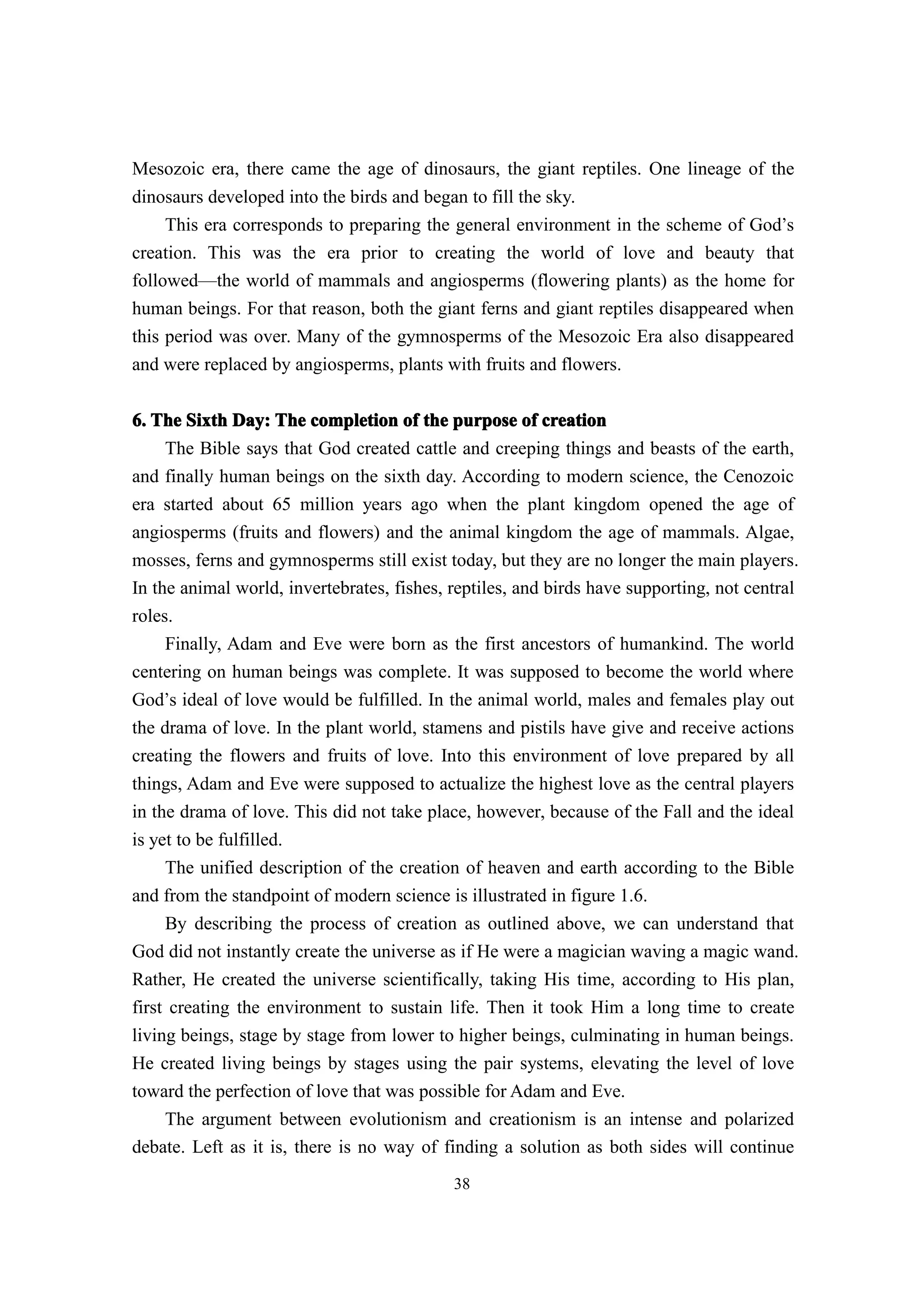 Mesozoic era, there came the age of dinosaurs, the giant reptiles. One lineage of the
dinosaurs developed into the birds and began to fill the sky.
     This era corresponds to preparing the general environment in the scheme of God’s
creation. This was the era prior to creating the world of love and beauty that
followed—the world of mammals and angiosperms (flowering plants) as the home for
human beings. For that reason, both the giant ferns and giant reptiles disappeared when
this period was over. Many of the gymnosperms of the Mesozoic Era also disappeared
and were replaced by angiosperms, plants with fruits and flowers.


6. The Sixth Day: The completion of the purpose of creation
     The Bible says that God created cattle and creeping things and beasts of the earth,
and finally human beings on the sixth day. According to modern science, the Cenozoic
era started about 65 million years ago when the plant kingdom opened the age of
angiosperms (fruits and flowers) and the animal kingdom the age of mammals. Algae,
mosses, ferns and gymnosperms still exist today, but they are no longer the main players.
In the animal world, invertebrates, fishes, reptiles, and birds have supporting, not central
roles.
     Finally, Adam and Eve were born as the first ancestors of humankind. The world
centering on human beings was complete. It was supposed to become the world where
God’s ideal of love would be fulfilled. In the animal world, males and females play out
the drama of love. In the plant world, stamens and pistils have give and receive actions
creating the flowers and fruits of love. Into this environment of love prepared by all
things, Adam and Eve were supposed to actualize the highest love as the central players
in the drama of love. This did not take place, however, because of the Fall and the ideal
is yet to be fulfilled.
     The unified description of the creation of heaven and earth according to the Bible
and from the standpoint of modern science is illustrated in figure 1.6.
     By describing the process of creation as outlined above, we can understand that
God did not instantly create the universe as if He were a magician waving a magic wand.
Rather, He created the universe scientifically, taking His time, according to His plan,
first creating the environment to sustain life. Then it took Him a long time to create
living beings, stage by stage from lower to higher beings, culminating in human beings.
He created living beings by stages using the pair systems, elevating the level of love
toward the perfection of love that was possible for Adam and Eve.
     The argument between evolutionism and creationism is an intense and polarized
debate. Left as it is, there is no way of finding a solution as both sides will continue
                                            38
 