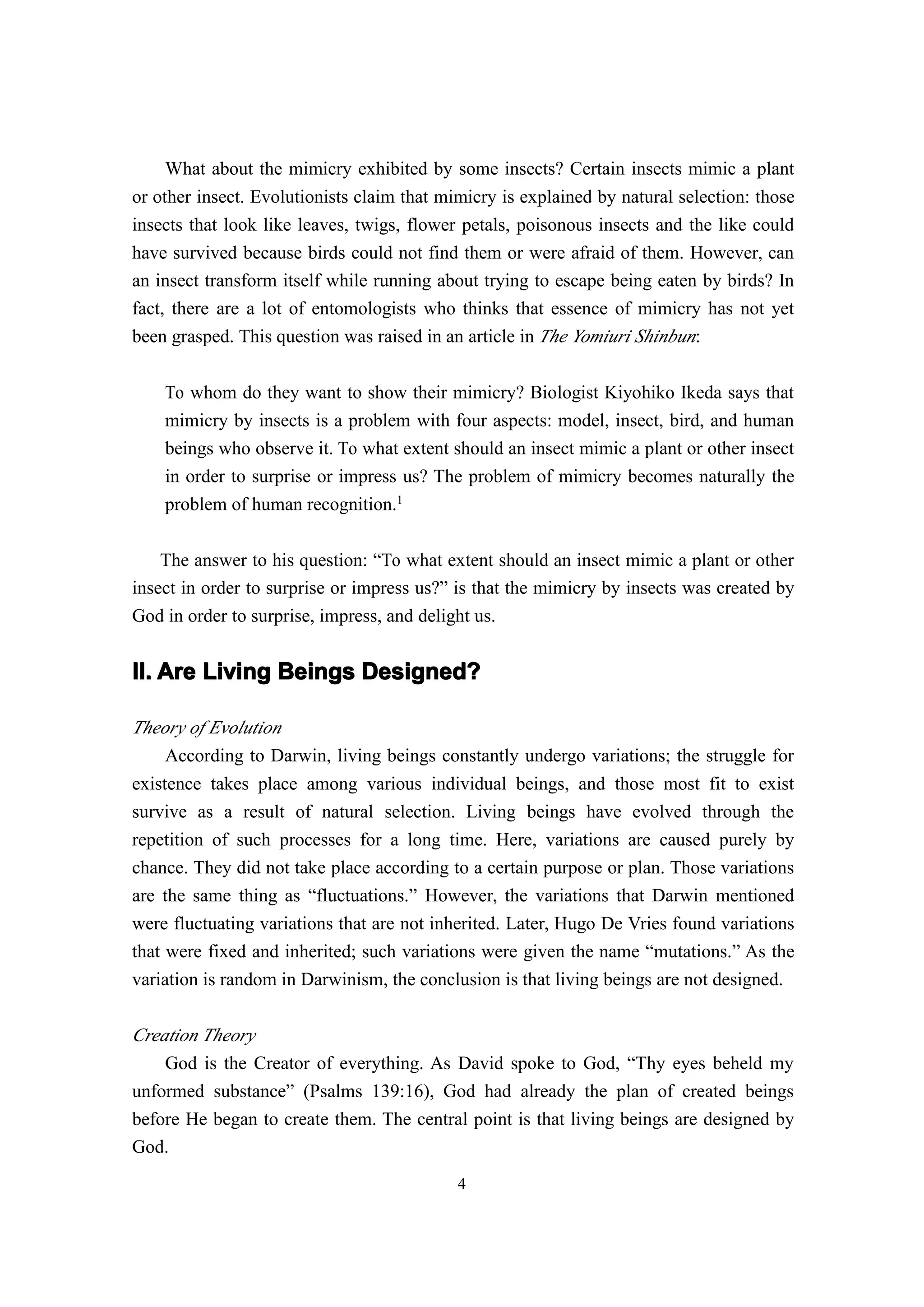 What about the mimicry exhibited by some insects? Certain insects mimic a plant
or other insect. Evolutionists claim that mimicry is explained by natural selection: those
insects that look like leaves, twigs, flower petals, poisonous insects and the like could
have survived because birds could not find them or were afraid of them. However, can
an insect transform itself while running about trying to escape being eaten by birds? In
fact, there are a lot of entomologists who thinks that essence of mimicry has not yet
been grasped. This question was raised in an article in The Yomiuri Shinbun:


    To whom do they want to show their mimicry? Biologist Kiyohiko Ikeda says that
    mimicry by insects is a problem with four aspects: model, insect, bird, and human
    beings who observe it. To what extent should an insect mimic a plant or other insect
    in order to surprise or impress us? The problem of mimicry becomes naturally the
    problem of human recognition.1

    The answer to his question: “To what extent should an insect mimic a plant or other
insect in order to surprise or impress us?” is that the mimicry by insects was created by
God in order to surprise, impress, and delight us.


II. Are Living Beings Designed?

Theory of Evolution
     According to Darwin, living beings constantly undergo variations; the struggle for
existence takes place among various individual beings, and those most fit to exist
survive as a result of natural selection. Living beings have evolved through the
repetition of such processes for a long time. Here, variations are caused purely by
chance. They did not take place according to a certain purpose or plan. Those variations
are the same thing as “fluctuations.” However, the variations that Darwin mentioned
were fluctuating variations that are not inherited. Later, Hugo De Vries found variations
that were fixed and inherited; such variations were given the name “mutations.” As the
variation is random in Darwinism, the conclusion is that living beings are not designed.

Creation Theory
    God is the Creator of everything. As David spoke to God, “Thy eyes beheld my
unformed substance” (Psalms 139:16), God had already the plan of created beings
before He began to create them. The central point is that living beings are designed by
God.
                                            4
 