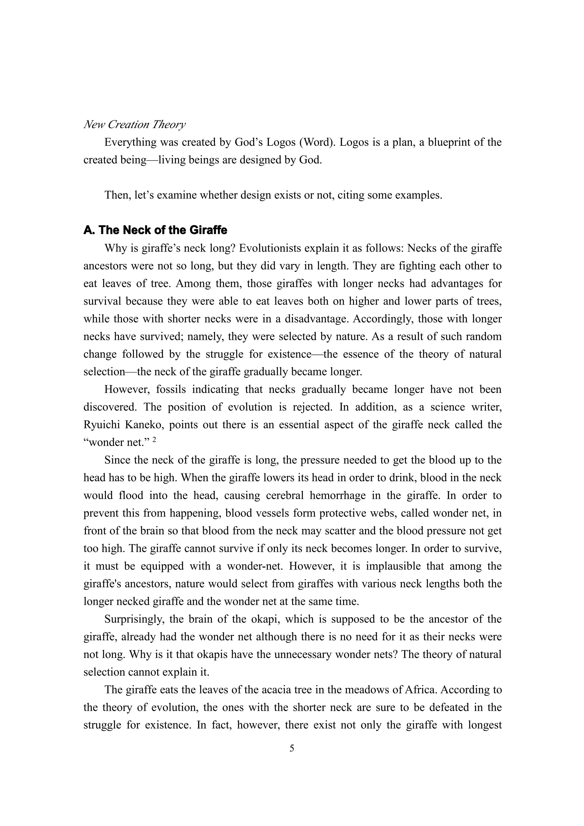 New Creation Theory
    Everything was created by God’s Logos (Word). Logos is a plan, a blueprint of the
created being—living beings are designed by God.

    Then, let’s examine whether design exists or not, citing some examples.


A. The Neck of the Giraffe
     Why is giraffe’s neck long? Evolutionists explain it as follows: Necks of the giraffe
ancestors were not so long, but they did vary in length. They are fighting each other to
eat leaves of tree. Among them, those giraffes with longer necks had advantages for
survival because they were able to eat leaves both on higher and lower parts of trees,
while those with shorter necks were in a disadvantage. Accordingly, those with longer
necks have survived; namely, they were selected by nature. As a result of such random
change followed by the struggle for existence—the essence of the theory of natural
selection—the neck of the giraffe gradually became longer.
     However, fossils indicating that necks gradually became longer have not been
discovered. The position of evolution is rejected. In addition, as a science writer,
Ryuichi Kaneko, points out there is an essential aspect of the giraffe neck called the
“wonder net.” 2
     Since the neck of the giraffe is long, the pressure needed to get the blood up to the
head has to be high. When the giraffe lowers its head in order to drink, blood in the neck
would flood into the head, causing cerebral hemorrhage in the giraffe. In order to
prevent this from happening, blood vessels form protective webs, called wonder net, in
front of the brain so that blood from the neck may scatter and the blood pressure not get
too high. The giraffe cannot survive if only its neck becomes longer. In order to survive,
it must be equipped with a wonder-net. However, it is implausible that among the
giraffe's ancestors, nature would select from giraffes with various neck lengths both the
longer necked giraffe and the wonder net at the same time.
     Surprisingly, the brain of the okapi, which is supposed to be the ancestor of the
giraffe, already had the wonder net although there is no need for it as their necks were
not long. Why is it that okapis have the unnecessary wonder nets? The theory of natural
selection cannot explain it.
     The giraffe eats the leaves of the acacia tree in the meadows of Africa. According to
the theory of evolution, the ones with the shorter neck are sure to be defeated in the
struggle for existence. In fact, however, there exist not only the giraffe with longest
                                            5
 