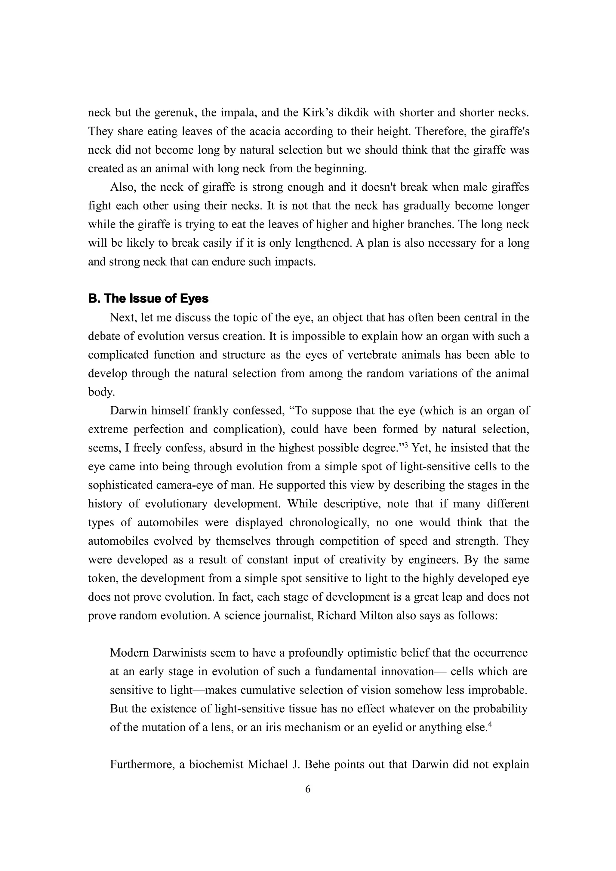 neck but the gerenuk, the impala, and the Kirk’s dikdik with shorter and shorter necks.
They share eating leaves of the acacia according to their height. Therefore, the giraffe's
neck did not become long by natural selection but we should think that the giraffe was
created as an animal with long neck from the beginning.
     Also, the neck of giraffe is strong enough and it doesn't break when male giraffes
fight each other using their necks. It is not that the neck has gradually become longer
while the giraffe is trying to eat the leaves of higher and higher branches. The long neck
will be likely to break easily if it is only lengthened. A plan is also necessary for a long
and strong neck that can endure such impacts.

B. The Issue of Eyes
     Next, let me discuss the topic of the eye, an object that has often been central in the
debate of evolution versus creation. It is impossible to explain how an organ with such a
complicated function and structure as the eyes of vertebrate animals has been able to
develop through the natural selection from among the random variations of the animal
body.
     Darwin himself frankly confessed, “To suppose that the eye (which is an organ of
extreme perfection and complication), could have been formed by natural selection,
seems, I freely confess, absurd in the highest possible degree.”3 Yet, he insisted that the
eye came into being through evolution from a simple spot of light-sensitive cells to the
sophisticated camera-eye of man. He supported this view by describing the stages in the
history of evolutionary development. While descriptive, note that if many different
types of automobiles were displayed chronologically, no one would think that the
automobiles evolved by themselves through competition of speed and strength. They
were developed as a result of constant input of creativity by engineers. By the same
token, the development from a simple spot sensitive to light to the highly developed eye
does not prove evolution. In fact, each stage of development is a great leap and does not
prove random evolution. A science journalist, Richard Milton also says as follows:

    Modern Darwinists seem to have a profoundly optimistic belief that the occurrence
    at an early stage in evolution of such a fundamental innovation— cells which are
    sensitive to light—makes cumulative selection of vision somehow less improbable.
    But the existence of light-sensitive tissue has no effect whatever on the probability
    of the mutation of a lens, or an iris mechanism or an eyelid or anything else.4

    Furthermore, a biochemist Michael J. Behe points out that Darwin did not explain
                                             6
 