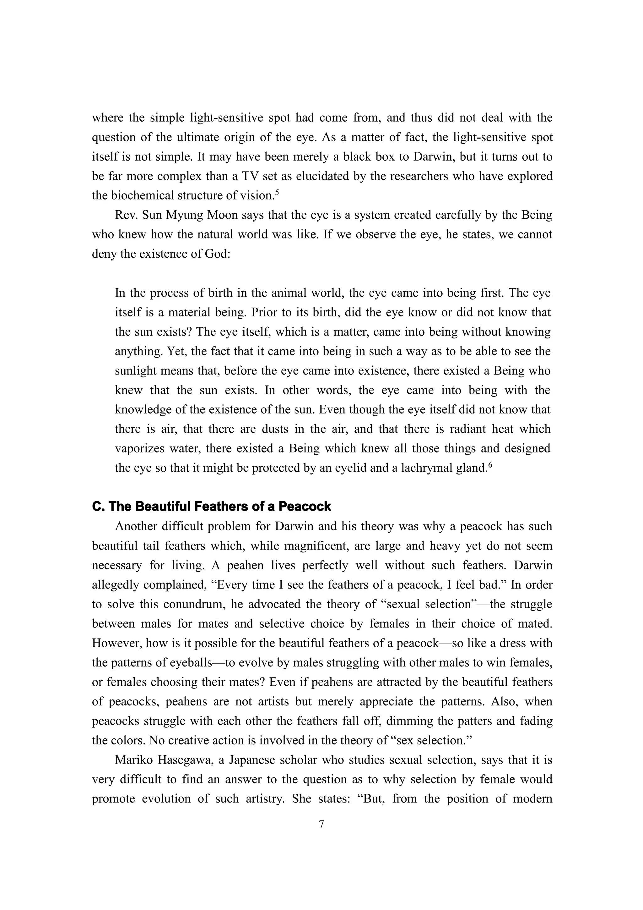 where the simple light-sensitive spot had come from, and thus did not deal with the
question of the ultimate origin of the eye. As a matter of fact, the light-sensitive spot
itself is not simple. It may have been merely a black box to Darwin, but it turns out to
be far more complex than a TV set as elucidated by the researchers who have explored
the biochemical structure of vision.5
     Rev. Sun Myung Moon says that the eye is a system created carefully by the Being
who knew how the natural world was like. If we observe the eye, he states, we cannot
deny the existence of God:


    In the process of birth in the animal world, the eye came into being first. The eye
    itself is a material being. Prior to its birth, did the eye know or did not know that
    the sun exists? The eye itself, which is a matter, came into being without knowing
    anything. Yet, the fact that it came into being in such a way as to be able to see the
    sunlight means that, before the eye came into existence, there existed a Being who
    knew that the sun exists. In other words, the eye came into being with the
    knowledge of the existence of the sun. Even though the eye itself did not know that
    there is air, that there are dusts in the air, and that there is radiant heat which
    vaporizes water, there existed a Being which knew all those things and designed
    the eye so that it might be protected by an eyelid and a lachrymal gland.6


C. The Beautiful Feathers of a Peacock
    Another difficult problem for Darwin and his theory was why a peacock has such
beautiful tail feathers which, while magnificent, are large and heavy yet do not seem
necessary for living. A peahen lives perfectly well without such feathers. Darwin
allegedly complained, “Every time I see the feathers of a peacock, I feel bad.” In order
to solve this conundrum, he advocated the theory of “sexual selection”—the struggle
between males for mates and selective choice by females in their choice of mated.
However, how is it possible for the beautiful feathers of a peacock—so like a dress with
the patterns of eyeballs—to evolve by males struggling with other males to win females,
or females choosing their mates? Even if peahens are attracted by the beautiful feathers
of peacocks, peahens are not artists but merely appreciate the patterns. Also, when
peacocks struggle with each other the feathers fall off, dimming the patters and fading
the colors. No creative action is involved in the theory of “sex selection.”
     Mariko Hasegawa, a Japanese scholar who studies sexual selection, says that it is
very difficult to find an answer to the question as to why selection by female would
promote evolution of such artistry. She states: “But, from the position of modern
                                            7
 