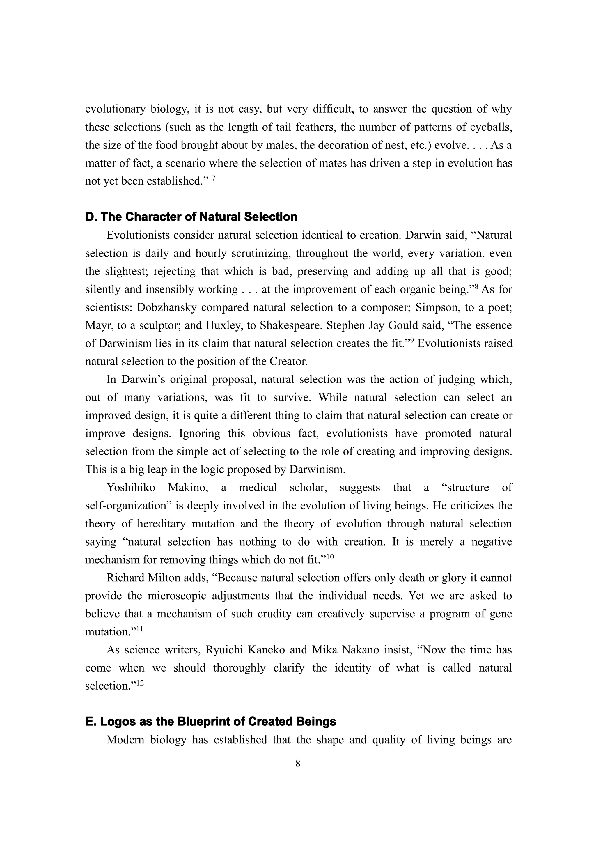 evolutionary biology, it is not easy, but very difficult, to answer the question of why
these selections (such as the length of tail feathers, the number of patterns of eyeballs,
the size of the food brought about by males, the decoration of nest, etc.) evolve. . . . As a
matter of fact, a scenario where the selection of mates has driven a step in evolution has
not yet been established.” 7


D. The Character of Natural Selection
    Evolutionists consider natural selection identical to creation. Darwin said, “Natural
selection is daily and hourly scrutinizing, throughout the world, every variation, even
the slightest; rejecting that which is bad, preserving and adding up all that is good;
silently and insensibly working . . . at the improvement of each organic being.”8 As for
scientists: Dobzhansky compared natural selection to a composer; Simpson, to a poet;
Mayr, to a sculptor; and Huxley, to Shakespeare. Stephen Jay Gould said, “The essence
of Darwinism lies in its claim that natural selection creates the fit.”9 Evolutionists raised
natural selection to the position of the Creator.
     In Darwin’s original proposal, natural selection was the action of judging which,
out of many variations, was fit to survive. While natural selection can select an
improved design, it is quite a different thing to claim that natural selection can create or
improve designs. Ignoring this obvious fact, evolutionists have promoted natural
selection from the simple act of selecting to the role of creating and improving designs.
This is a big leap in the logic proposed by Darwinism.
     Yoshihiko Makino, a medical scholar, suggests that a “structure of
self-organization” is deeply involved in the evolution of living beings. He criticizes the
theory of hereditary mutation and the theory of evolution through natural selection
saying “natural selection has nothing to do with creation. It is merely a negative
mechanism for removing things which do not fit.”10
     Richard Milton adds, “Because natural selection offers only death or glory it cannot
provide the microscopic adjustments that the individual needs. Yet we are asked to
believe that a mechanism of such crudity can creatively supervise a program of gene
mutation.”11
     As science writers, Ryuichi Kaneko and Mika Nakano insist, “Now the time has
come when we should thoroughly clarify the identity of what is called natural
selection.”12

E. Logos as the Blueprint of Created Beings
    Modern biology has established that the shape and quality of living beings are
                                             8
 