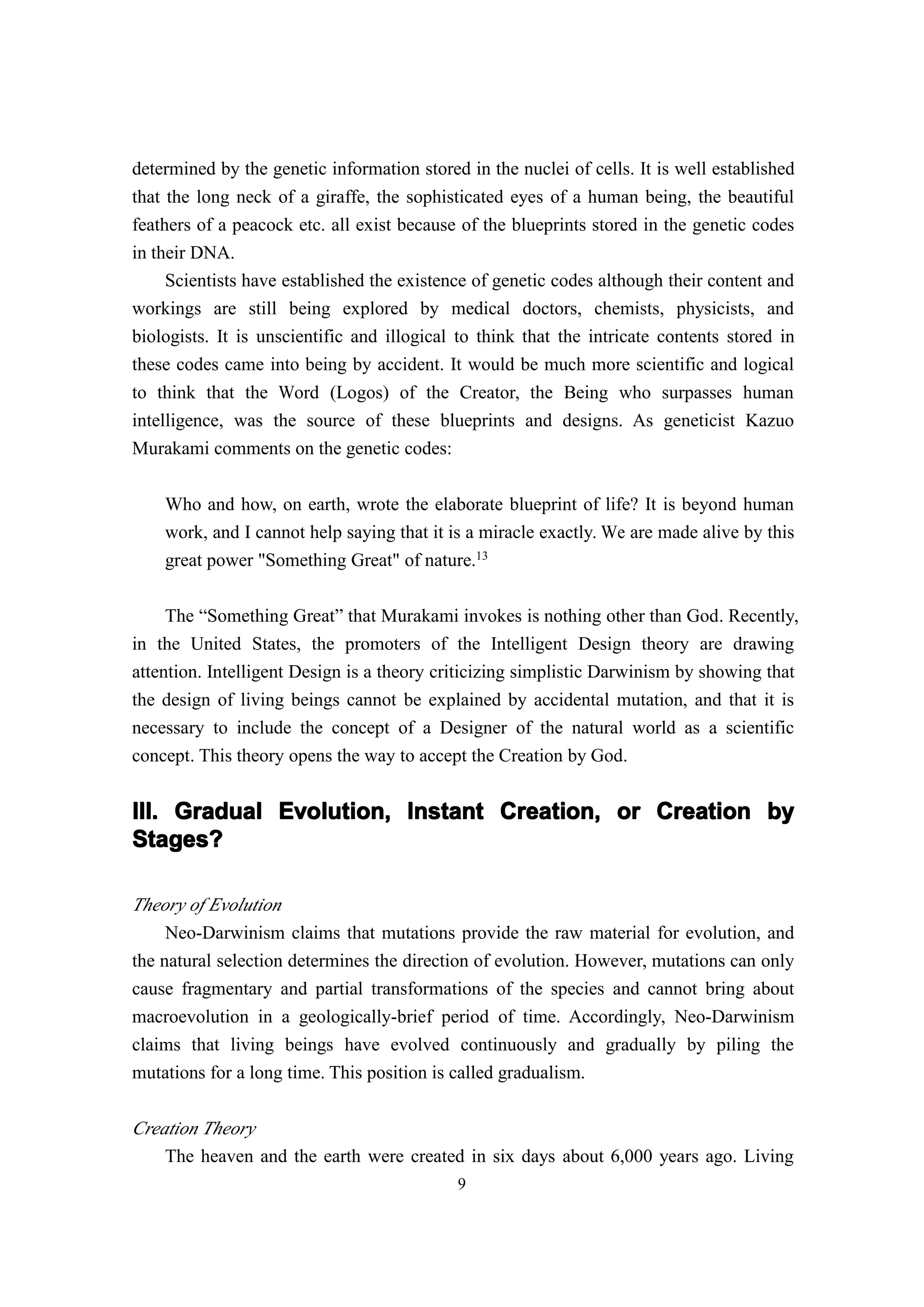 determined by the genetic information stored in the nuclei of cells. It is well established
that the long neck of a giraffe, the sophisticated eyes of a human being, the beautiful
feathers of a peacock etc. all exist because of the blueprints stored in the genetic codes
in their DNA.
     Scientists have established the existence of genetic codes although their content and
workings are still being explored by medical doctors, chemists, physicists, and
biologists. It is unscientific and illogical to think that the intricate contents stored in
these codes came into being by accident. It would be much more scientific and logical
to think that the Word (Logos) of the Creator, the Being who surpasses human
intelligence, was the source of these blueprints and designs. As geneticist Kazuo
Murakami comments on the genetic codes:

    Who and how, on earth, wrote the elaborate blueprint of life? It is beyond human
    work, and I cannot help saying that it is a miracle exactly. We are made alive by this
    great power "Something Great" of nature.13

     The “Something Great” that Murakami invokes is nothing other than God. Recently,
in the United States, the promoters of the Intelligent Design theory are drawing
attention. Intelligent Design is a theory criticizing simplistic Darwinism by showing that
the design of living beings cannot be explained by accidental mutation, and that it is
necessary to include the concept of a Designer of the natural world as a scientific
concept. This theory opens the way to accept the Creation by God.


III. Gradual Evolution, Instant Creation, or Creation by
Stages?

Theory of Evolution
     Neo-Darwinism claims that mutations provide the raw material for evolution, and
the natural selection determines the direction of evolution. However, mutations can only
cause fragmentary and partial transformations of the species and cannot bring about
macroevolution in a geologically-brief period of time. Accordingly, Neo-Darwinism
claims that living beings have evolved continuously and gradually by piling the
mutations for a long time. This position is called gradualism.

Creation Theory
    The heaven and the earth were created in six days about 6,000 years ago. Living
                                            9
 