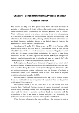Chapter1 Beyond Darwinism: A Proposal of a New
   Chapter1

                                Creation Theory

One hundred and fifty years have passed since Darwin advocated the theory of
evolution by publishing On the Origin of Species. During this period, evolutionism has
spread around the world, overwhelming the traditional Christian view of Creation.
While evolutionism seems to have achieved a complete victory in the sciences, many
criticisms have accumulated in this time negating the simplistic and materialistic view
of evolution. It is in this context of the polarizing debate of “Creation or Evolution” has
developed, becoming particularly intense in the United States of America, the
representative Christian nation in God’s Providence.
     According to a November 2004 Gallup survey, over 33% of the American public
believe that the Bible is the actual Word of God and that it should be taken literally
while 80% believe that God was involved in creation in some way. The poll showed that
while only 10% supported materialistic evolutionism, the majority of these being
intellectuals. It is this 10% of the population that includes the biologists who proclaim
that only materialistic evolution can be scientific and reject any trace of God’s role.
Their rallying cry is “Don’t bring religion into the academic world.”
     Reflecting this imbalance of views, the majority of high-school and middle-school
teachers of biology are evolutionists resulting in court battles between teachers who
want to teach the theory of evolution and the parents who oppose it. There seems to be
no solution to this debate because evolutionists insist that the theory of evolution is
scientifically correct, while creationists insist on God’s role based on religious
revelation, mainly that recorded in the Bible.
     Since the theory of evolution fundamentally denies God’s role of creation, creation
theory and evolution theory are incompatible with each other. Then, how the problem
will be solved? Which is correct?
     The question is which of the two views—God or no-God—accords more with
scientific facts. Traditional Christian theories of creation dogmatically advocated
creation theory, neglecting scientific facts, by interpreting the Bible literally. On the
other hand, the theory of evolution developed based on observation and the
accumulation of facts in the fields of biology, archeology, etc. Accordingly, the
materialistic view has been more successful and accepted as scientific truth.
     While the theory of evolution has many problems, it has continued to survive
                                            1
 