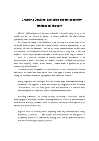 Chapter 2 Dawkins’ Evolution Theory Seen from
                   Dawkins’

                            Unification Thought

    Richard Dawkins is probably the most influential evolutionist today, taking up the
mantle from the late Stephen Jay Gould. He recently published The God Delusion,
positioning it as a manifesto to deny God.
     These days, the theory of evolution is accepted by many as scientific truth around
the world. Many religious people, including Christians, also seem to uncritically accept
the theory of evolution. However, Dawkins has clearly emphasized that the inevitable
conclusion of a belief in evolutionism is a thorough atheism, exulting that, “If this book
works as I intend, religious readers who open it will be atheists when they put it down.”1
     There is a historical tradition of atheism from Greek materialism to the
Enlightenment of France. According to Dawkins, however, “Although atheism might
have been logically tenable before Darwin, Darwin made it possible to be an
intellectually fulfilled atheist.”2
     Creationism stands in opposition to evolutionism, but the most creation theories
expounded have only been those in the Bible or in myth. It is the Christian creation
theory has been most influential, a perspective which Dawkins ridicules:

    Nearly all peoples have developed their own creation myth, and the Genesis story is
    just the one that happened to have been adopted by one particular tribe of Middle
    Eastern herders. It has no more special status than the belief of a particular West
    African tribe that the world was created from the excrement of ants.3

     According to Genesis, God created all things “according to their kinds,” and the
kinds of species have been considered as being eternal and invariable from the time of
their creation. However, Dawkins denies the existence of clearly defined species in his
extreme anti-punctuationist view:

    A species never has a clearly defined beginning, and it only sometimes has a clearly
    defined end (extinction). . . . The extreme anti-punctuationist sees ‘the species’ as
    an arbitrary stretch of a continuously flowing river, with no particular reason to
    draw lines delimiting its beginning and end.4


                                              1
 