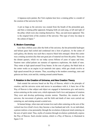 A Japanese-style painter, Rei Torii explains here how a rotating pillar is a model of
the creation of the universe by God:

    A pot as large as the universe was created from the breath of the primordial god,
    and then a rotating pillar appeared, bringing forth yin and yang, at left and right of
    the pillar, which were also rotating themselves. Thus, sun and moon appeared. This
    is the original form of the creation of the universe. This type of story lies deep in
    the culture of Japan.13


E. Modern Cosmology
    Less than a billion years after the birth of the universe, the hot primordial hydrogen
and helium gases had cooled and condensed into a host of galaxies. At the center of
each galaxy, the density was such that a massive black hole emerged. About this center
was a rotating accretion disc that sent great jets of material out from the poles. These are
the distant quasars, which we see today across billions of years of space and time.
Neutron stars called pulsars are remains of supernova explosions, the death of stars.
They rotate at high speed around X-ray beams. In the core of galaxy, the black hole at
the center works as an engine to jet materials into space, while gas clouds revolve at
high speed around the jet streams. Thus, according to the modern cosmology, stars and
galaxies are born, exist and die, rotating around central beams.


F. Rotation in the Creation of Universe, and New Creation Theory
     God created the universe based on the Way of Heaven, which is the principle of
creation, and the universe exists and moves in accordance with it. A basic law of the
Way of Heaven is that subject and object are engaged in harmonious give and receive
action centering on the center axis, which represents God’s love and purpose of creation.
They exist and develop performing circular motion. Therefore, the creation of the
universe, the movement of galaxies, and the birth and death of stars were carried out
centering on, and rotating around a central axis.
     In human beings, when man and woman love each other centering on the axis of the
vertical true love (God’s love), they become a true husband and wife. As an individual,
a person realizes a true personality through the revolution of physical mind centering on
the axis of spirit mind. Thus, myths of creation through revolution symbolically express
the Way of Heaven. Such circular motion, which is a Way of Heaven, is illustrated in
figure 3.14.


                                            11
 