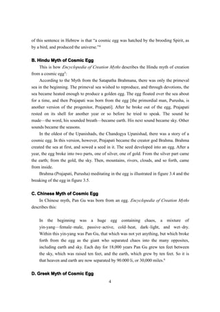 of this sentence in Hebrew is that “a cosmic egg was hatched by the brooding Spirit, as
by a bird, and produced the universe.”4

B. Hindu Myth of Cosmic Egg
     This is how Encyclopedia of Creation Myths describes the Hindu myth of creation
from a cosmic egg5:
     According to the Myth from the Satapatha Brahmana, there was only the primeval
sea in the beginning. The primeval sea wished to reproduce, and through devotions, the
sea became heated enough to produce a golden egg. The egg floated over the sea about
for a time, and then Prajapati was born from the egg [the primordial man, Purusha, is
another version of the progenitor, Prajapati]. After he broke out of the egg, Prajapati
rested on its shell for another year or so before he tried to speak. The sound he
made—the word, his sounded breath—became earth. His next sound became sky. Other
sounds became the seasons.
     In the oldest of the Upanishads, the Chandogya Upanishad, there was a story of a
cosmic egg. In this version, however, Prajapati became the creator god Brahma. Brahma
created the sea at first, and sowed a seed in it. The seed developed into an egg. After a
year, the egg broke into two parts, one of silver, one of gold. From the silver part came
the earth; from the gold, the sky. Then, mountains, rivers, clouds, and so forth, came
from inside.
     Brahma (Prajapati, Purusha) meditating in the egg is illustrated in figure 3.4 and the
breaking of the egg in figure 3.5.


C. Chinese Myth of Cosmic Egg
    In Chinese myth, Pan Gu was born from an egg. Encyclopedia of Creation Myths
describes this:

    In the beginning was a huge egg containing chaos, a mixture of
    yin-yang—female–male, passive–active, cold–heat, dark–light, and wet–dry.
    Within this yin-yang was Pan Gu, that which was not yet anything, but which broke
    forth from the egg as the giant who separated chaos into the many opposites,
    including earth and sky. Each day for 18,000 years Pan Gu grew ten feet between
    the sky, which was raised ten feet, and the earth, which grew by ten feet. So it is
    that heaven and earth are now separated by 90.000 li, or 30,000 miles.6

D. Greek Myth of Cosmic Egg
                                            4
 