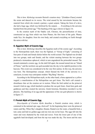 This is how Mythology recounts Hesiod’s creation story: “[Goddess Chaos] created
the ocean and danced on its waves. The wind caused by her movements became the
material from which she created a partner, a giant serpent. Taking the form of a dove,
she laid a huge egg, which was fertilized by the serpent. . . . Everything in the universe
hatched from this primal egg.”7The hatching of the egg is shown in figure 3.6.
    In the creation myth of the Orphic cult, Chronos, the personification of time,
constructed an egg from which was born Phanes, the first born of the gods. Phanes
made Nyx, his daughter, from his own body, and created everything on Earth through
the union with her.

E. Egyptian Myth of Cosmic Egg
     This is how Mythology describes the Egyptian myth of the cosmic egg8: According
to the Hermopolitan myth, there was the Ogdoad, or “Group of Eight,” consisting of
four pairs of male and female deities before the world existed. The Ogdoad was divided
into two groups, male and female, and the violent meeting between the two groups
produced a tremendous upheaval, which in turn engendered the primordial mound. The
mound contained a cosmic egg. As the shell fell apart, the mound turned into an “Island
of Flame,” and the newborn sun god ascended into the sky to his rightful position in the
heavens. This event was considered to be the very first sunrise. In this way, the universe
was born. The Hermopolitan concept, which likened the birth of the universe to a
cataclysm, in some ways anticipates modern “Big Bang” theories.
     According to the Heliopolitan myth, on the other hand, a benu appeared as a yellow
wagtail, a manifestation of the Heliopolitan sun god Atum. The bird’s call created a
disturbance that set the creation act in motion. When the bird settled on the primeval
mound it laid an egg, which hatched to produce the sun god Atum. Atum bore gods and
goddesses and they created the universe. Greek historian, Herodotus recorded it as the
phoenix. The hatching of an egg and the appearance of the sun god (phoenix) is shown
in figure 3.7.

F. Finnish Myth of Cosmic Egg
     Encyclopedia of Creation Myths describes a Finnish creation story, which is
contained in the national epic saga, Kalevala9: In the beginning there were the primeval
waters and Sky. When Sky’s daughter, Ilmatar, floated over the water, a beautiful bird, a
teal, came and laid six golden eggs and one iron one on her knee. The eggs fell into the
water and were shattered by the wind and waves. From the lower part of one of the
eggshells land developed, and from the top was made the sky. The moon and the stars
                                            5
 