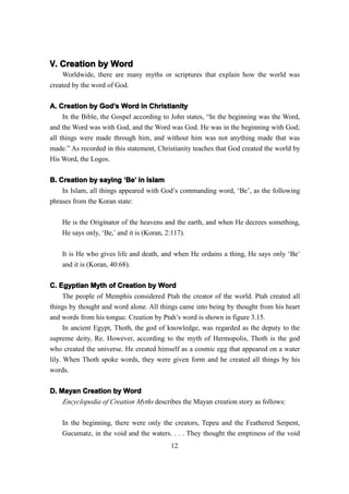 V. Creation by Word
    Worldwide, there are many myths or scriptures that explain how the world was
created by the word of God.

A. Creation by God’s Word in Christianity
                   God’
     In the Bible, the Gospel according to John states, “In the beginning was the Word,
and the Word was with God, and the Word was God. He was in the beginning with God;
all things were made through him, and without him was not anything made that was
made.” As recorded in this statement, Christianity teaches that God created the world by
His Word, the Logos.

B. Creation by saying ‘Be’ in Islam
                           Be’
    In Islam, all things appeared with God’s commanding word, ‘Be’, as the following
phrases from the Koran state:

    He is the Originator of the heavens and the earth, and when He decrees something,
    He says only, ‘Be,’ and it is (Koran, 2:117).

    It is He who gives life and death, and when He ordains a thing, He says only ‘Be’
    and it is (Koran, 40:68).


C. Egyptian Myth of Creation by Word
      The people of Memphis considered Ptah the creator of the world. Ptah created all
things by thought and word alone. All things came into being by thought from his heart
and words from his tongue. Creation by Ptah’s word is shown in figure 3.15.
      In ancient Egypt, Thoth, the god of knowledge, was regarded as the deputy to the
supreme deity, Re. However, according to the myth of Hermopolis, Thoth is the god
who created the universe. He created himself as a cosmic egg that appeared on a water
lily. When Thoth spoke words, they were given form and he created all things by his
words.

D. Mayan Creation by Word
    Encyclopedia of Creation Myths describes the Mayan creation story as follows:

    In the beginning, there were only the creators, Tepeu and the Feathered Serpent,
    Gucumatz, in the void and the waters. . . . They thought the emptiness of the void
                                          12
 