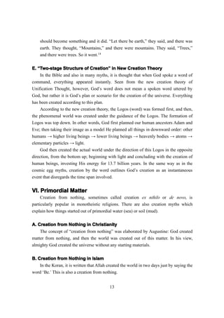 should become something and it did. “Let there be earth,” they said, and there was
    earth. They thought, “Mountains,” and there were mountains. They said, “Trees,”
    and there were trees. So it went.14

E. “Two-stage Structure of Creation” in New Creation Theory
                               Creation”
    In the Bible and also in many myths, it is thought that when God spoke a word of
command, everything appeared instantly. Seen from the new creation theory of
Unification Thought, however, God’s word does not mean a spoken word uttered by
God, but rather it is God’s plan or scenario for the creation of the universe. Everything
has been created according to this plan.
    According to the new creation theory, the Logos (word) was formed first, and then,
the phenomenal world was created under the guidance of the Logos. The formation of
Logos was top down. In other words, God first planned our human ancestors Adam and
Eve; then taking their image as a model He planned all things in downward order: other
humans → higher living beings → lower living beings → heavenly bodies → atoms →
elementary particles → light.
    God then created the actual world under the direction of this Logos in the opposite
direction, from the bottom up; beginning with light and concluding with the creation of
human beings, investing His energy for 13.7 billion years. In the same way as in the
cosmic egg myths, creation by the word outlines God’s creation as an instantaneous
event that disregards the time span involved.


VI. Primordial Matter
VI.
     Creation from nothing, sometimes called creation ex nihilo or de novo, is
particularly popular in monotheistic religions. There are also creation myths which
explain how things started out of primordial water (sea) or soil (mud).

A. Creation from Nothing in Christianity
    The concept of “creation from nothing” was elaborated by Augustine: God created
matter from nothing, and then the world was created out of this matter. In his view,
almighty God created the universe without any starting materials.

B. Creation from Nothing in Islam
    In the Koran, it is written that Allah created the world in two days just by saying the
word ‘Be.’ This is also a creation from nothing.


                                            13
 