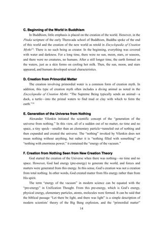 C. Beginning of the World in Buddhism
     In Buddhism, little emphasis is placed on the creation of the world. However, in the
Pitaka scripture of the early Theravada school of Buddhism, Buddha spoke of the end
of this world and the creation of the new world as retold in Encyclopedia of Creation
Myths15: There is no such being as creator. In the beginning, everything was covered
with water and darkness. For a long time, there were no sun, moon, stars, or seasons,
and there were no creatures, no humans. After a still longer time, the earth formed on
the waters, just as a skin forms on cooling hot milk. Then, the sun, moon, and stars
appeared, and humans developed sexual characteristics.

D. Creation from Primordial Matter
     The creation involving primordial water is a common form of creation myth. In
addition, this type of creation myth often includes a diving animal as noted in the
Encyclopedia of Creation Myths: “The Supreme Being typically sends an animal—a
duck, a turtle—into the primal waters to find mud or clay with which to form the
earth.”16


E. Generation of the Universe from Nothing
    Alexander Vilenkin initiated the scientific concept of the “generation of the
universe from nothing.” In this view, all of a sudden out of no matter, no time and no
space, a tiny speck—smaller than an elementary particle — tunneled out of nothing and
then expanded and created the universe. The “nothing” invoked by Vilenkin does not
mean nothing without anything, but rather it is “nothing filled with something” or
“nothing with enormous power;” it contained the “energy of the vacuum.”

F. Creation from Nothing Seen from New Creation Theory
    God started the creation of the Universe when there was nothing—no time and no
space. However, God had energy (pre-energy) to generate the world, and forces and
matters were generated from this energy. In this sense, God’s creation was not a creation
from total nothing. In other words, God created matter from His energy rather than from
His spirit.
    The term “energy of the vacuum” in modern science can be equated with the
“pre-energy” in Unification Thought. From this pre-energy, which is God’s energy,
physical energy, elementary particles, atoms, molecules were formed. It can be said that
the biblical passage “Let there be light, and there was light” is a simple description of
modern scientists’ theory of the Big Bang explosion, and the “primordial matter”
                                           14
 