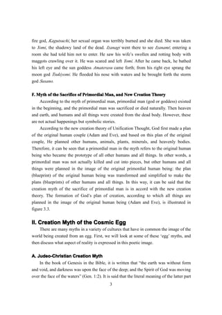fire god, Kagutsuchi, her sexual organ was terribly burned and she died. She was taken
to Yomi, the shadowy land of the dead. Izanagi went there to see Izanami; entering a
room she had told him not to enter. He saw his wife’s swollen and rotting body with
maggots crawling over it. He was scared and left Yomi. After he came back, he bathed
his left eye and the sun goddess Amaterasu came forth; from his right eye sprang the
moon god Tsukiyomi. He flooded his nose with waters and he brought forth the storm
god Susano.


F. Myth of the Sacrifice of Primordial Man, and New Creation Theory
                                         Man,
     According to the myth of primordial man, primordial man (god or goddess) existed
in the beginning, and the primordial man was sacrificed or died naturally. Then heaven
and earth, and humans and all things were created from the dead body. However, these
are not actual happenings but symbolic stories.
     According to the new creation theory of Unification Thought, God first made a plan
of the original human couple (Adam and Eve), and based on this plan of the original
couple, He planned other humans, animals, plants, minerals, and heavenly bodies.
Therefore, it can be seen that a primordial man in the myth refers to the original human
being who became the prototype of all other humans and all things. In other words, a
primordial man was not actually killed and cut into pieces, but other humans and all
things were planned in the image of the original primordial human being: the plan
(blueprint) of the original human being was transformed and simplified to make the
plans (blueprints) of other humans and all things. In this way, it can be said that the
creation myth of the sacrifice of primordial man is in accord with the new creation
theory. The formation of God’s plan of creation, according to which all things are
planned in the image of the original human being (Adam and Eve), is illustrated in
figure 3.3.


II. Creation Myth of the Cosmic Egg
    There are many myths in a variety of cultures that have in common the image of the
world being created from an egg. First, we will look at some of these ‘egg’ myths, and
then discuss what aspect of reality is expressed in this poetic image.

A. Judeo-Christian Creation Myth
    In the book of Genesis in the Bible, it is written that “the earth was without form
and void, and darkness was upon the face of the deep; and the Spirit of God was moving
over the face of the waters” (Gen. 1:2). It is said that the literal meaning of the latter part
                                              3
 