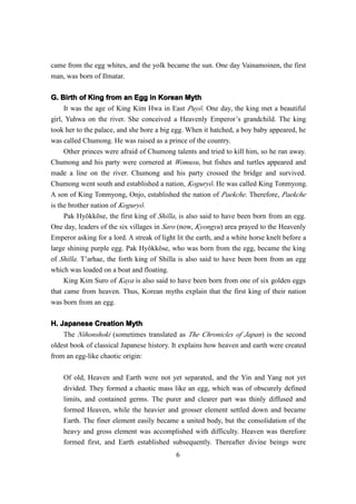 came from the egg whites, and the yolk became the sun. One day Vainamoinen, the first
man, was born of Ilmatar.

G. Birth of King from an Egg in Korean Myth
     It was the age of King Kim Hwa in East Puyŏ. One day, the king met a beautiful
girl, Yuhwa on the river. She conceived a Heavenly Emperor’s grandchild. The king
took her to the palace, and she bore a big egg. When it hatched, a boy baby appeared, he
was called Chumong. He was raised as a prince of the country.
     Other princes were afraid of Chumong talents and tried to kill him, so he ran away.
Chumong and his party were cornered at Womusu, but fishes and turtles appeared and
made a line on the river. Chumong and his party crossed the bridge and survived.
Chumong went south and established a nation, Koguryŏ. He was called King Tonmyong.
A son of King Tonmyong, Onjo, established the nation of Paekche. Therefore, Paekche
is the brother nation of Koguryŏ.
     Pak Hyŏkkŏse, the first king of Shilla, is also said to have been born from an egg.
One day, leaders of the six villages in Saro (now, Kyongyu) area prayed to the Heavenly
Emperor asking for a lord. A streak of light lit the earth, and a white horse knelt before a
large shining purple egg. Pak Hyŏkkŏse, who was born from the egg, became the king
of Shilla. T’arhae, the forth king of Shilla is also said to have been born from an egg
which was loaded on a boat and floating.
     King Kim Suro of Kaya is also said to have been born from one of six golden eggs
that came from heaven. Thus, Korean myths explain that the first king of their nation
was born from an egg.

H. Japanese Creation Myth
    The Nihonshoki (sometimes translated as The Chronicles of Japan) is the second
oldest book of classical Japanese history. It explains how heaven and earth were created
from an egg-like chaotic origin:

    Of old, Heaven and Earth were not yet separated, and the Yin and Yang not yet
    divided. They formed a chaotic mass like an egg, which was of obscurely defined
    limits, and contained germs. The purer and clearer part was thinly diffused and
    formed Heaven, while the heavier and grosser element settled down and became
    Earth. The finer element easily became a united body, but the consolidation of the
    heavy and gross element was accomplished with difficulty. Heaven was therefore
    formed first, and Earth established subsequently. Thereafter divine beings were
                                            6
 