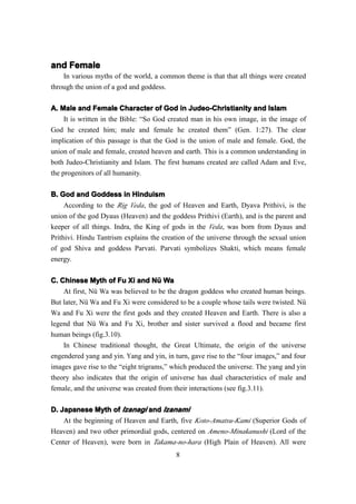 and Female
    In various myths of the world, a common theme is that that all things were created
through the union of a god and goddess.

A. Male and Female Character of God in Judeo-Christianity and Islam
    It is written in the Bible: “So God created man in his own image, in the image of
God he created him; male and female he created them” (Gen. 1:27). The clear
implication of this passage is that the God is the union of male and female. God, the
union of male and female, created heaven and earth. This is a common understanding in
both Judeo-Christianity and Islam. The first humans created are called Adam and Eve,
the progenitors of all humanity.

B. God and Goddess in Hinduism
     According to the Rig Veda , the god of Heaven and Earth, Dyava Prithivi, is the
union of the god Dyaus (Heaven) and the goddess Prithivi (Earth), and is the parent and
keeper of all things. Indra, the King of gods in the Veda , was born from Dyaus and
Prithivi. Hindu Tantrism explains the creation of the universe through the sexual union
of god Shiva and goddess Parvati. Parvati symbolizes Shakti, which means female
energy.


C. Chinese Myth of Fu Xi and Nü Wa
    At first, Nü Wa was believed to be the dragon goddess who created human beings.
But later, Nü Wa and Fu Xi were considered to be a couple whose tails were twisted. Nü
Wa and Fu Xi were the first gods and they created Heaven and Earth. There is also a
legend that Nü Wa and Fu Xi, brother and sister survived a flood and became first
human beings (fig.3.10).
    In Chinese traditional thought, the Great Ultimate, the origin of the universe
engendered yang and yin. Yang and yin, in turn, gave rise to the “four images,” and four
images gave rise to the “eight trigrams,” which produced the universe. The yang and yin
theory also indicates that the origin of universe has dual characteristics of male and
female, and the universe was created from their interactions (see fig.3.11).

D. Japanese Myth of Izanagi and Izanami
    At the beginning of Heaven and Earth, five Koto-Amatsu-Kami (Superior Gods of
Heaven) and two other primordial gods, centered on Ameno-Minakanushi (Lord of the
Center of Heaven), were born in Takama-no-hara (High Plain of Heaven). All were
                                           8
 