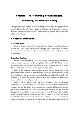Chapter5 The Relationship between Religion,
       Chapter5

                Philosophy, and Science in History

Throughout history, it has been often said that religion and science are fighting with one
another. Religion has often been regarded as hindering the development of science.
However, has this really been the case? Let us examine this question from the viewpoint
of Unification Thought.


I. Historical Examination

A. Ancient Orient
     Human civilization originated in Mesopotamia and Egypt. In this first civilization,
science was closely connected to religion. In other words, mathematics, astronomy,
medicine, architecture, etc. were all connected with religious views of the cosmos and
religious rituals.


B. Ancient Greek Age
    Before Socrates (470-399 B.C.), it was an age where philosophy and natural
science were closely connected. For example, Heraclitus (ca.535-475 B.C.), with his
philosophical view that all things were in flux, regarded fire as the origin of all things
because, he thought, fire was the most changeable thing in nature.
    Later, in the Athenian Period, Socrates declared that the prime task of the
philosopher was the ordering of man and human society, not the understanding or the
control of nature. He rejected natural philosophy and concerned himself primarily with
problems of an ethical and political character. As a result, in that time both natural
science and natural philosophy declined.
    Plato (427-347 B.C.) and Aristotle (384-322 B.C.), however, connected philosophy
and science in a unified system, and again gave a philosophical meaning to natural
science. Plato held that the universe was an uncreated chaos in the beginning, and that
the ordering of this chaos was a result of the intellectual design by God. He called the
being giving this order Idea. In this way, philosophy (the world of Idea) and science (the
world of phenomena) were connected. According to Aristotle, all beings and things
consist of form (the essential nature which makes a substance as it is) and matter. Form
was regarded as having purpose. In his view, philosophy and science were united, and
                                            1
 