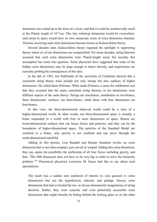 dimension was curled up in the form of a circle, and that it would be unobservedly small
at the Planck length of 10-33cm. This tiny rolled-up dimension would be everywhere:
each point in space would have its own minuscule circle of extra dimension attached.
Theories involving such extra dimensions became known as Kaluza-Klein theory.
     Several decades later, Kaluza-Klein theory regained the spotlight in superstring
theory where six of ten dimensions are compactified. For many decades, string theorists
assumed that such extra dimensions were Planck-length sized, but recently this
assumption has come into question. Some physicists have suggested that some of the
hidden extra dimensions may be large enough to detect directly, and experiments are
currently probing the consequences of this idea.
     In the fall of 1995, Joe Polchinski of the university of California showed that a
consistent string theory must include not only strings but also surfaces of higher
dimensions. He called them D-branes. What made D-branes a cause for celebration was
that they revealed that the many consistent string theories in ten dimensions were
different aspects of the same theory. Strings are one-branes, membranes as two-branes,
three dimensional ‘surfaces’ are three-branes, while those with four dimensions are
four-branes.
     In this view, the three-dimensional observed world could be a slice of a
higher-dimensional world. In other words, our three-dimensional space is actually a
brane suspended in a world with four or more dimensions of space. Branes are
lower-dimensional surfaces that can house forces and particles, and they can be the
boundaries of higher-dimensional space. The particles of the Standard Model are
confined to a brane; only gravity is not confined and can move through the
multi-dimensional manifold.
     Adding to this picture, Lisa Randall and Raman Sundrum invoke an extra
dimension that is not ultra-compact, just curved or warped. Adding this extra dimension,
they say, opens the possibility the unification of all four forces including gravity, and
that, “The fifth dimension does not have to be very big in order to solve the hierarchy
problem.”10 Theoretical physicists Lawrence M. Kraus had this to say about such
speculations:

    The result was a sudden new explosion of interest in—you guessed it—extra
    dimensions—but not the hypothetical, ethereal, and perhaps illusory extra
    dimensions that had so fixated the ten- or eleven-dimensional imaginations of string
    theorists. Rather, they were concrete and even potentially accessible extra
    dimensions that might literally be hiding behind the looking glass or on the other
                                           10
 