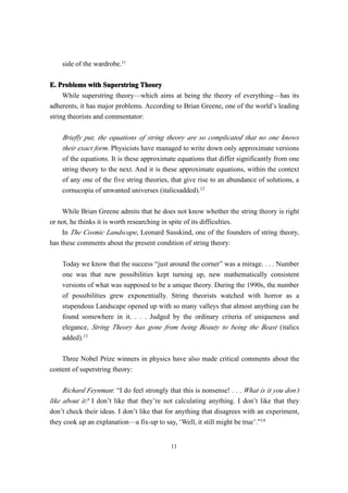 side of the wardrobe.11


E. Problems with Superstring Theory
     While superstring theory—which aims at being the theory of everything—has its
adherents, it has major problems. According to Brian Greene, one of the world’s leading
string theorists and commentator:

    Briefly put, the equations of string theory are so complicated that no one knows
    their exact form. Physicists have managed to write down only approximate versions
    of the equations. It is these approximate equations that differ significantly from one
    string theory to the next. And it is these approximate equations, within the context
    of any one of the five string theories, that give rise to an abundance of solutions, a
    cornucopia of unwanted universes (italicsadded).12

     While Brian Greene admits that he does not know whether the string theory is right
or not, he thinks it is worth researching in spite of its difficulties.
     In The Cosmic Landscape, Leonard Susskind, one of the founders of string theory,
has these comments about the present condition of string theory:

    Today we know that the success “just around the corner” was a mirage. . . . Number
    one was that new possibilities kept turning up, new mathematically consistent
    versions of what was supposed to be a unique theory. During the 1990s, the number
    of possibilities grew exponentially. String theorists watched with horror as a
    stupendous Landscape opened up with so many valleys that almost anything can be
    found somewhere in it. . . . Judged by the ordinary criteria of uniqueness and
    elegance, String Theory has gone from being Beauty to being the Beast (italics
    added).13

    Three Nobel Prize winners in physics have also made critical comments about the
content of superstring theory:

     Richard Feynman: “I do feel strongly that this is nonsense! . . . What is it you don’t
like about it? I don’t like that they’re not calculating anything. I don’t like that they
don’t check their ideas. I don’t like that for anything that disagrees with an experiment,
they cook up an explanation—a fix-up to say, ‘Well, it still might be true’.”14


                                            11
 
