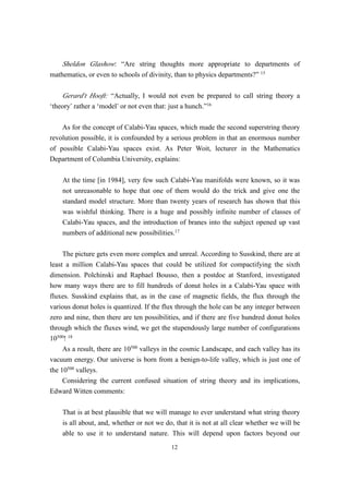 Sheldon Glashow: “Are string thoughts more appropriate to departments of
mathematics, or even to schools of divinity, than to physics departments?” 15

    Gerard’t Hooft: “Actually, I would not even be prepared to call string theory a
‘theory’ rather a ‘model’ or not even that: just a hunch.”16

    As for the concept of Calabi-Yau spaces, which made the second superstring theory
revolution possible, it is confounded by a serious problem in that an enormous number
of possible Calabi-Yau spaces exist. As Peter Woit, lecturer in the Mathematics
Department of Columbia University, explains:

    At the time [in 1984], very few such Calabi-Yau manifolds were known, so it was
    not unreasonable to hope that one of them would do the trick and give one the
    standard model structure. More than twenty years of research has shown that this
    was wishful thinking. There is a huge and possibly infinite number of classes of
    Calabi-Yau spaces, and the introduction of branes into the subject opened up vast
    numbers of additional new possibilities.17

     The picture gets even more complex and unreal. According to Susskind, there are at
least a million Calabi-Yau spaces that could be utilized for compactifying the sixth
dimension. Polchinski and Raphael Bousso, then a postdoc at Stanford, investigated
how many ways there are to fill hundreds of donut holes in a Calabi-Yau space with
fluxes. Susskind explains that, as in the case of magnetic fields, the flux through the
various donut holes is quantized. If the flux through the hole can be any integer between
zero and nine, then there are ten possibilities, and if there are five hundred donut holes
through which the fluxes wind, we get the stupendously large number of configurations
10500! 18
     As a result, there are 10500 valleys in the cosmic Landscape, and each valley has its
vacuum energy. Our universe is born from a benign-to-life valley, which is just one of
the 10500 valleys.
     Considering the current confused situation of string theory and its implications,
Edward Witten comments:

    That is at best plausible that we will manage to ever understand what string theory
    is all about, and, whether or not we do, that it is not at all clear whether we will be
    able to use it to understand nature. This will depend upon factors beyond our
                                           12
 