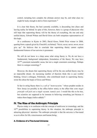 control, including how complex the ultimate answer may be, and what clues we
    might be lucky enough to derive from experiment.19

      It is clear that theory, the best currently available, is descending into chaos and
leaving reality far behind. In spite of this, however, there is a group of physicists who
still hope that superstring theory will be the theory of everything, the one and only
unified theory. Edward Witten and David Gross are both outspoken representatives of
this hope.
    At a conference in Kyoto in 2003, David Gross, Nobel Prize winner in 2004,
quoting from a speech given by Churchill, exclaimed, “Never, never, never, never, never
give up.” He believes that to conclude that superstring theory cannot explain
fundamental features of our universe is premature:

    We still do not know in a deep sense what string theory is. We do not have a
    fundamental, background independent, formulation of the theory. We may have
    101000 consistent metastable vacua, but not a single consistent cosmology. Perhaps
    there is a unique cosmology.20

    However, the dream that superstring theory will be the one unified theory may be
an impossible dream. An increasing number of theorists think this is just wishful
thinking. Gross’s colleague, Polchinski, who contributed much to superstring theory,
wrote this about the hopes of Gross and Witten:


    In fact in string theory there is a cult of “monovacuism,” whose prophet resides in
    New Jersey (or possibly in the office below mine), to the effect that some magic
    principle will pick out a single vacuum, namely ours. I would like this to be true,
    but scientists are supposed to be immune to believing something just because it
    makes them happy (italics added).21


IV. The Rise of the Anthropic Principle
     Physics today is in confusion with the concept of multiverse in cosmology, and the
  500
10 possibilities in superstring theory. In this situation, the anthropic principle is
attracting physicists’ attention. The anthropic principle is that the universe is fine-tuned
so as to allow for life, consciousness and human being.

A. Evidence of a Fine-tuned Universe
                                            13
 