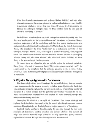 With them [particle accelerators such as Large Hadron Collider] and with other
    observations such as the cosmic microwave background radiation, we may be able
    to determine whether or not we live on a brane. If we do, it will presumably be
    because the anthropic principle picks out brane models from the vast zoo of
    universes allowed by M-theory.25

    Joe Polchinski, who introduced the brane concept into superstring theory, said that
there was no alternative to “the populated Landscape” introduced by Susskind. Nature
somehow makes use of all the possibilities, and there is a natural mechanism to turn
mathematical possibilities to physical realities. Sir Martin Rees, the British Astronomer
Royal, who introduced the term “multiverse,” is a enthusiastic supporter of the
anthropic principle. Andrei Linde, cosmologist at Stanford University, who proposed
scalar field models with no barrier between the false and true vacuum in developing
inflation theory, and Alexander Vilenkin, who advocated eternal inflation, are both
firmly in the weak anthropic Landscape camp.
     Of course, there are physicists who are entirely against the anthropic principle.
David Gross—who said of superstring theory, “Never, never, never, never give up!”—is
a representative. He complains that the anthropic principle is like a virus. Today,
however, it seems that the majority of physicists are accepting the anthropic principle in
its weak form.


V. Physics Today Agrees with Darwinism
    The dream of physicists since Einstein of the one unified theory that can explain
every phenomenon in the universe seems to be fading away. On the other hand, the
weak anthropic principle explains that our universe is just one of an infinite number of
universes. It is just an accident that this particular universe has conditions fit for life.
While this sounds more science fiction than science, the weak anthropic principle has
many adherents among physicists.
    Underlying this situation is the spirit of Darwinism. This denies teleology and
explains that living beings have evolved by the natural selection of numerous random
mutations. Physicists today are deeply influenced by this perspective of Darwinism.
    Susskind clearly testifies to this philosophy. He says that through the two basic
principles of Darwinism—random mutation and natural selection—the element of
magic was removed from the origin of life and the way opened to a purely scientific
explanation of creation. He says that cosmologists must do this as well:
                                            16
 