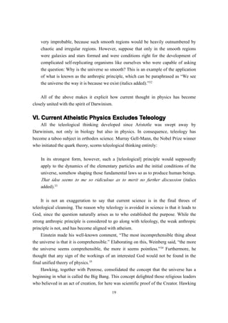very improbable, because such smooth regions would be heavily outnumbered by
    chaotic and irregular regions. However, suppose that only in the smooth regions
    were galaxies and stars formed and were conditions right for the development of
    complicated self-replicating organisms like ourselves who were capable of asking
    the question: Why is the universe so smooth? This is an example of the application
    of what is known as the anthropic principle, which can be paraphrased as “We see
    the universe the way it is because we exist (italics added).”32


    All of the above makes it explicit how current thought in physics has become
closely united with the spirit of Darwinism.


VI. Current Atheistic Physics Excludes Teleology
    All the teleological thinking developed since Aristotle was swept away by
Darwinism, not only in biology but also in physics. In consequence, teleology has
become a taboo subject in orthodox science. Murray Gell-Mann, the Nobel Prize winner
who initiated the quark theory, scorns teleological thinking entirely:

    In its strongest form, however, such a [teleological] principle would supposedly
    apply to the dynamics of the elementary particles and the initial conditions of the
    universe, somehow shaping those fundamental laws so as to produce human beings.
    That idea seems to me so ridiculous as to merit no further discussion (italics
    added).33


     It is not an exaggeration to say that current science is in the final throes of
teleological cleansing. The reason why teleology is avoided in science is that it leads to
God, since the question naturally arises as to who established the purpose. While the
strong anthropic principle is considered to go along with teleology, the weak anthropic
principle is not, and has become aligned with atheism.
     Einstein made his well-known comment, “The most incomprehensible thing about
the universe is that it is comprehensible.” Elaborating on this, Weinberg said, “the more
the universe seems comprehensible, the more it seems pointless.”34 Furthermore, he
thought that any sign of the workings of an interested God would not be found in the
final unified theory of physics.35
     Hawking, together with Penrose, consolidated the concept that the universe has a
beginning in what is called the Big Bang. This concept delighted those religious leaders
who believed in an act of creation, for here was scientific proof of the Creator. Hawking
                                           19
 